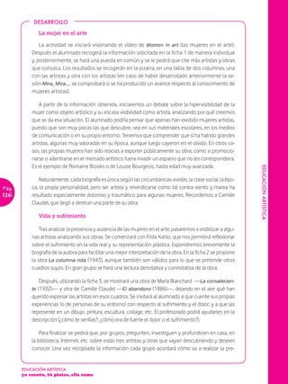 DESARROLLO

              La mujer en el arte

               La actividad se iniciará visionando el vídeo de Women in art (las mujeres en el arte).
           Después el alumnado recogerá la información solicitada en la ficha 1 de manera individual
           y, posteriormente, se hará una puesta en común y se le pedirá que cite más artistas y obras
           que conozca. Los resultados se recogerán en la pizarra, en una tabla de dos columnas, una
           con las artistas y otra con los artistas (en caso de haber desarrollado anteriormente la se-
           sión Mira, Mira…, se comprobará si se ha producido un avance respecto al conocimiento de
           mujeres artistas).

               A partir de la información obtenida, iniciaremos un debate sobre la hipervisibilidad de la
           mujer como objeto artístico y su escasa visibilidad como artista, analizando por qué creemos
           que se da esa situación. El alumnado podría pensar que apenas han existido mujeres artistas,
           puesto que son muy pocas las que descubre, sea en sus materiales escolares, en los medios
           de comunicación o en su propio entorno. Tenemos que comprender que sí ha habido grandes
           artistas, algunas muy valoradas en su época, aunque luego cayeron en el olvido. En otros ca-
           sos, las propias mujeres han sido reacias a exponer públicamente su obra, como si promocio-
           narse o adentrarse en el mercado artístico fuera invadir un espacio que no les correspondiera.
           Es el ejemplo de Romaine Brooks o de Louise Bourgeois, hasta edad muy avanzada.




                                                                                                                  EDUCACIÓN ARTÍSTICA
               Naturalmente, cada biografía es única según las circunstancias vividas, la clase social, la épo-
Pág.       ca, la propia personalidad, pero ser artista y reivindicarse como tal contra viento y marea ha
126        resultado especialmente doloroso y traumático para algunas mujeres. Recordemos a Camille
           Claudel, que llegó a destruir una parte de su obra.

              Vida y sufrimiento

               Tras analizar la presencia y ausencia de las mujeres en el arte, pasaremos a visibilizar a algu-
           nas artistas analizando sus obras. Se comenzará con Frida Kahlo, que nos permitirá reflexionar
           sobre el sufrimiento en la vida real y su representación plástica. Expondremos brevemente la
           biografía de la autora para facilitar una mejor interpretación de la obra. En la ficha 2 se propone
           la obra La columna rota (1943), aunque también son válidos para lo que se pretende otros
           cuadros suyos. En gran grupo se hará una lectura denotativa y connotativa de la obra.

               Después, utilizando la ficha 3, se mostrará una obra de María Blanchard —La convalecien-
           te (1932)— y otra de Camille Claudel —El abandono (1886)—, dejando en el aire qué han
           querido expresar las artistas en esos cuadros. Se invitará al alumnado a que cuente sus propias
           experiencias (o de personas de su entorno) con respecto al sufrimiento y el dolor, y a que las
           represente en un dibujo, pintura, escultura, collage, etc. El profesorado podrá ayudarles en la
           descripción (¿cómo te sentías?, ¿cómo era de fuerte el dolor o el sufrimiento?).

               Para finalizar se pedirá que, por grupos, pregunten, investiguen y profundicen en casa, en
           la biblioteca, Internet, etc. sobre estas tres artistas y otras que vayan descubriendo y deseen
           conocer. Una vez recopilada la información cada grupo acordará cómo va a realizar la pre-


       EDUCACIÓN ARTÍSTICA
       yo cuento, tú pintas, ella suma
 