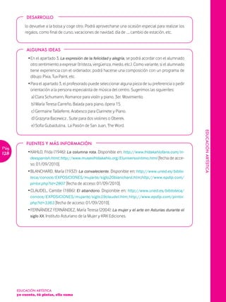 DESARROLLO

           lo devuelve a la bolsa y coge otro. Podrá aprovecharse una ocasión especial para realizar los
           regalos, como final de curso, vacaciones de navidad, día de …, cambio de estación, etc.


            ALGUNAS IDEAS
             Ž En el apartado 3, La expresión de la felicidad y alegría, se podrá acordar con el alumnado
               otro sentimiento a expresar (tristeza, vergüenza, miedo, etc.). Como variante, si el alumnado
               tiene experiencia con el ordenador, podrá hacerse una composición con un programa de
               dibujo: Pixia, Tux Paint, etc.
             Ž Para el apartado 3, el profesorado puede seleccionar alguna pieza de su preferencia o pedir
               orientación a la persona especialista de música del centro. Sugerimos las siguientes:
               a) Clara Schumann, Romance para violín y piano, 3er. Movimiento.
               b) María Teresa Carreño, Balada para piano, ópera 15.
               c) Germaine Tailleferre, Arabesco para Clarinete y Piano.
               d) Grazyna Bacewicz , Suite para dos violines o Oberek.
               e) Sofia Gubaidulina, La Pasión de San Juan, The Word.




                                                                                                               EDUCACIÓN ARTÏSTICA
            FUENTES Y MÁS INFORMACIÓN
Pág.
128          Ž KAHLO, Frida (1946): La columna rota. Disponible en: http://www.fridakahlofans.com/in-
               dexspanish.html; http://www.museofridakahlo.org/Eluniversointimo.html [fecha de acce-
               so: 01/09/2010].
             Ž BLANCHARD, María (1932): La convaleciente. Disponible en: http://www.uned.es/biblio-
               teca/conoce/EXPOSICIONES/mujarte/siglo20blanchard.htm;http://www.epdlp.com/
               pintor.php?id=2807 [fecha de acceso: 01/09/2010].
             Ž CLAUDEL, Camille (1886): El abandono. Disponible en: http://www.uned.es/biblioteca/
               conoce/EXPOSICIONES/mujarte/siglo19claudel.htm; http://www.epdlp.com/pintor.
               php?id=3363 [fecha de acceso: 01/09/2010].
             Ž FERNÁNDEZ FERNÁNDEZ, María Teresa (2004): La mujer y el arte en Asturias durante el
               siglo XX. Instituto Asturiano de la Mujer y KRK Ediciones.




       EDUCACIÓN ARTÍSTICA
       yo cuento, tú pintas, ella suma
 