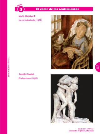 icha




                      F
                           3                 El color de los sentimientos

                          María Blanchard:

                          La convaleciente (1932)
EDUCACIÓN ARTÍSTICA




                                                                                                Pág.
                                                                                                131

                          Camille Claudel:

                          El abandono (1886)




                                                                          EDUCACIÓN ARTÍSTICA
                                                                  yo cuento, tú pintas, ella suma		
                                                                  	
 