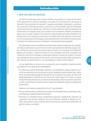 Introducción

                                1. Qué nos dice el currículo

                                    La intención coeducativa está, de forma explícita, muy presente en el área de Educación
                                Física, apareciendo en todos los apartados curriculares. En la introducción se afirma que la
                                Educación Física pretende dar respuesta “a aquellas necesidades, individuales y colectivas,
                                que conduzcan al bienestar personal y a promover una vida saludable, lejos de estereotipos
                                y discriminaciones de cualquier tipo”. Asimismo, se llama la atención sobre la importancia de
                                sentirse bien con el propio cuerpo y de su relación con la autoestima. También se resaltan los
                                valores que se pueden trabajar en las relaciones interpersonales generadas alrededor de la
                                actividad física, en la medida en que favorecen el establecimiento de relaciones constructivas;
                                y cómo se puede potenciar el lenguaje corporal para transmitir sentimientos y emociones que
                                humanicen el contacto personal y contribuyan a una educación para la igualdad.

                                   En el apartado en el que se señalan las contribuciones del área al desarrollo de competen-
                                cias básicas, cabe destacar que se menciona tanto que la práctica de diferentes juegos y dan-
INTRODUCCIÓN EDUCACIÓN FÍSICA




                                zas contribuye al conocimiento de nuestra riqueza cultural, como el porqué de los diferentes
                                papeles que hombres y mujeres han tenido en esas actividades. Asimismo, se propone una
                                “valoración crítica de los mensajes y estereotipos referidos al cuerpo de mujeres y hombres
                                que, procedentes de los medios de información y comunicación, puedan dañar la propia ima-
                                gen corporal” y la preferencia por un uso del lenguaje no sexista ni discriminatorio.                  Pág.
                                                                                                                                       141
                                  Es muy significativo, en relación con una educación para la igualdad, el siguiente párrafo
                                que aparece en las orientaciones metodológicas:
                                 Ž “La influencia social de estereotipos referidos a la actividad física juega un papel en con-
                                   tra de las pretensiones de una educación para la igualdad de oportunidades para ambos
                                   sexos. Una adecuada estrategia de agrupamientos, de selección de juegos, de reparto de
                                   responsabilidades, un tratamiento de la información relacionada con el cuerpo, la salud y
                                   el deporte exenta de prejuicios, la creación de expectativas y refuerzos positivos para niños
                                   y niñas son elementos necesarios para la ruptura de estereotipos desde una perspectiva
                                   coeducadora”.

                                   Respecto a los objetivos, destacamos el 4 y el 7, que proponen:
                                 Ž “Actuar de forma eficaz y autónoma en la práctica de actividades físicas, deportivas y artís-
                                   tico-expresivas, independientemente del sexo”.
                                 Ž “Participar en actividades físicas compartiendo proyectos, estableciendo relaciones de
                                   cooperación para alcanzar objetivos comunes, resolviendo mediante el diálogo los con-
                                   flictos que pudieran surgir y evitando discriminaciones por características personales, de
                                   género, sociales y culturales”.




                                                                                                                    EDUCACIÓN FÍSICA
                                                                                                    yo cuento, tú pintas, ella suma
 