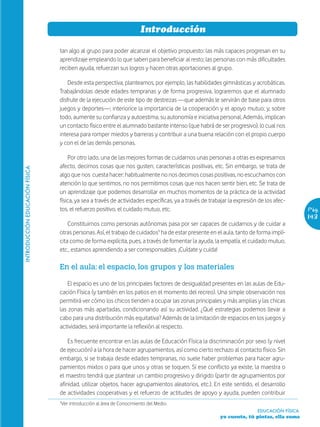 Introducción

                                tan algo al grupo para poder alcanzar el objetivo propuesto: las más capaces progresan en su
                                aprendizaje empleando lo que saben para beneficiar al resto; las personas con más dificultades
                                reciben ayuda, refuerzan sus logros y hacen otras aportaciones al grupo.

                                    Desde esta perspectiva, planteamos, por ejemplo, las habilidades gimnásticas y acrobáticas.
                                Trabajándolas desde edades tempranas y de forma progresiva, lograremos que el alumnado
                                disfrute de la ejecución de este tipo de destrezas —que además le servirán de base para otros
                                juegos y deportes—; interiorice la importancia de la cooperación y el apoyo mutuo; y, sobre
                                todo, aumente su confianza y autoestima, su autonomía e iniciativa personal. Además, implican
                                un contacto físico entre el alumnado bastante intenso (que habrá de ser progresivo), lo cual nos
                                interesa para romper miedos y barreras y contribuir a una buena relación con el propio cuerpo
                                y con el de las demás personas.

                                    Por otro lado, una de las mejores formas de cuidarnos unas personas a otras es expresarnos
                                afecto, decirnos cosas que nos gusten, características positivas, etc. Sin embargo, se trata de
INTRODUCCIÓN EDUCACIÓN FÍSICA




                                algo que nos cuesta hacer: habitualmente no nos decimos cosas positivas, no escuchamos con
                                atención lo que sentimos, no nos permitimos cosas que nos hacen sentir bien, etc. Se trata de
                                un aprendizaje que podemos desarrollar en muchos momentos de la práctica de la actividad
                                física, ya sea a través de actividades específicas, ya a través de trabajar la expresión de los afec-
                                tos, el refuerzo positivo, el cuidado mutuo, etc.                                                          Pág.
                                                                                                                                           143
                                    Constituirnos como personas autónomas pasa por ser capaces de cuidarnos y de cuidar a
                                otras personas. Así, el trabajo de cuidados¹ ha de estar presente en el aula, tanto de forma implí-
                                cita como de forma explícita, pues, a través de fomentar la ayuda, la empatía, el cuidado mutuo,
                                etc., estamos aprendiendo a ser corresponsables. ¡Cuídate y cuida!

                                En el aula: el espacio, los grupos y los materiales

                                    El espacio es uno de los principales factores de desigualdad presentes en las aulas de Edu-
                                cación Física (y también en los patios en el momento del recreo). Una simple observación nos
                                permitirá ver cómo los chicos tienden a ocupar las zonas principales y más amplias y las chicas
                                las zonas más apartadas, condicionando así su actividad. ¿Qué estrategias podemos llevar a
                                cabo para una distribución más equitativa? Además de la limitación de espacios en los juegos y
                                actividades, será importante la reflexión al respecto.

                                    Es frecuente encontrar en las aulas de Educación Física la discriminación por sexo (y nivel
                                de ejecución) a la hora de hacer agrupamientos, así como cierto rechazo al contacto físico. Sin
                                embargo, si se trabaja desde edades tempranas, no suele haber problemas para hacer agru-
                                pamientos mixtos o para que unos y otras se toquen. Si ese conflicto ya existe, la maestra o
                                el maestro tendrá que plantear un cambio progresivo y dirigido (partir de agrupamientos por
                                afinidad, utilizar objetos, hacer agrupamientos aleatorios, etc.). En este sentido, el desarrollo
                                de actividades cooperativas y el refuerzo de actitudes de apoyo y ayuda, pueden contribuir
                                ¹Ver introducción al área de Conocimiento del Medio.
                                                                                                                        EDUCACIÓN FÍSICA
                                                                                                       yo cuento, tú pintas, ella suma
 