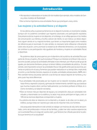 Introducción

                                  Ž No reproducir estereotipos en la elección de modelos (por ejemplo, ellos-modelos de fuer-
                                   za y ellas-modelos de flexibilidad)
                                  Ž Dar la misma importancia a las actividades físicas que practiquen unas y otros.

                                Las mujeres y la actividad física y el deporte

                                    En los últimos años, la presencia femenina en el deporte ha tenido un incremento notable,
                                aunque aún no podemos considerar que hayamos alcanzado una participación equitativa.
                                Esta presencia de las mujeres en los deportes, sin embargo, no se refleja apenas en los medios
                                de comunicación; sus méritos y triunfos carecen de interés, no son noticia. Los ídolos depor-
                                tivos siguen siendo en su mayoría hombres, que tienen un importante papel como modelos
                                de referencia para el alumnado. En este sentido, es necesario tanto reflexionar críticamente
                                sobre esta situación, como promover la existencia de referentes femeninos, con el propósito
                                de contribuir a una participación más igualitaria de hombres y mujeres en actividades físicas
INTRODUCCIÓN EDUCACIÓN FÍSICA




                                y deportivas.

                                    No podemos dejar de preocuparnos por el abandono de la práctica de actividad física por
                                parte de chicas y mujeres. ¿Por qué se produce? Porque sus intereses se enfocan más a las re-
                                laciones sociales, porque las actividades ofertadas no les interesan, por influencia del grupo de
                                iguales, por decisiones familiares, porque no tienen hábitos consolidados de práctica… En este           Pág.
                                sentido, será importante conocer las actividades físicas más gratificantes para las alumnas, po-         145
                                nerlas en práctica en el aula y fomentar que puedan realizarlas en su tiempo libre, implicando
                                al centro y a las familias (recreos, espacios en al patio, actividades extraescolares, AMPA, etc.).
                                Pero también hemos de prestar atención a las formas de realizar deporte de hombres y mu-
                                jeres, pues hay otras diferencias:
                                  Ž Las actividades más practicadas por las mujeres son la natación recreativa, aeróbic, gim-
                                    nasia rítmica, expresión corporal y gimnasia de mantenimiento; también hay que destacar
                                    que muchas mujeres dicen caminar habitualmente. Los hombres prefieren el fútbol, el ci-
                                    clismo recreativo y la natación recreativa.
                                  Ž Ellos se inclinan más por deportes de equipo y la competición; ellas por actividades indi-
                                    viduales y relacionadas con la estética y la salud, muy pocas participan en ligas y solo un
                                    18% de las licencias deportivas corresponden a mujeres.
                                  Ž La práctica de ellos se relaciona con la diversión y el placer, la de ellas con la salud y la
                                    estética, aunque estas son razones que cada vez les importan más a los hombres.

                                    Una propuesta interesante en este sentido es trabajar con historias de vida, tanto del alum-
                                nado, como del profesorado e incluso de las familias: ¿cuáles han sido nuestras experiencias
                                con la actividad física a lo largo de nuestra vida?, ¿qué factores han influido para tener la prác-
                                tica que tenemos en la actualidad?




                                                                                                                      EDUCACIÓN FÍSICA
                                                                                                      yo cuento, tú pintas, ella suma
 