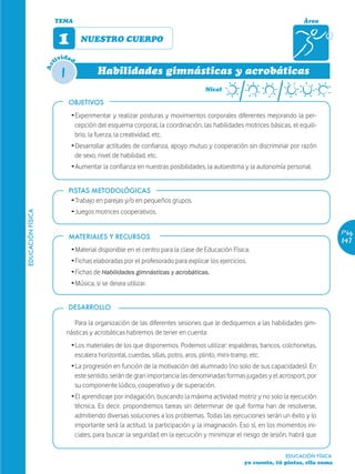 TEMA                                                                                           Área


                         1         NUESTRO CUERPO

                           ida
                        tiv d

                          1
                   Ac


                                         Habilidades gimnásticas y acrobáticas
                                                                                   Nivel

                              OBJETIVOS
                               Ž Experimentar y realizar posturas y movimientos corporales diferentes mejorando la per-
                                 cepción del esquema corporal, la coordinación, las habilidades motrices básicas, el equili-
                                 brio, la fuerza, la creatividad, etc.
                               Ž Desarrollar actitudes de confianza, apoyo mutuo y cooperación sin discriminar por razón
                                 de sexo, nivel de habilidad, etc.
                               Ž Aumentar la confianza en nuestras posibilidades, la autoestima y la autonomía personal.


                              PISTAS METODOLÓGICAS
                               Ž Trabajo en parejas y/o en pequeños grupos.
                               Ž Juegos motrices cooperativos.
EDUCACIÓN FÍSICA




                                                                                                                                    Pág.
                              MATERIALES Y RECURSOS
                                                                                                                                    147
                               Ž Material disponible en el centro para la clase de Educación Física.
                               Ž Fichas elaboradas por el profesorado para explicar los ejercicios.
                               Ž Fichas de Habilidades gimnásticas y acrobáticas.
                               Ž Música, si se desea utilizar.


                              DESARROLLO

                                 Para la organización de las diferentes sesiones que le dediquemos a las habilidades gim-
                              násticas y acrobáticas habremos de tener en cuenta:
                               Ž Los materiales de los que disponemos. Podemos utilizar: espalderas, bancos, colchonetas,
                                 escalera horizontal, cuerdas, sillas, potro, aros, plinto, mini-tramp, etc.
                               Ž La progresión en función de la motivación del alumnado (no solo de sus capacidades). En
                                 este sentido, serán de gran importancia las denominadas formas jugadas y el acrosport, por
                                 su componente lúdico, cooperativo y de superación.
                               Ž El aprendizaje por indagación, buscando la máxima actividad motriz y no solo la ejecución
                                 técnica. Es decir, propondremos tareas sin determinar de qué forma han de resolverse,
                                 admitiendo diversas soluciones a los problemas. Todas las ejecuciones serán un éxito y lo
                                 importante será la actitud, la participación y la imaginación. Eso sí, en los momentos ini-
                                 ciales, para buscar la seguridad en la ejecución y minimizar el riesgo de lesión, habrá que

                                                                                                                EDUCACIÓN FÍSICA
                                                                                                  yo cuento, tú pintas, ella suma
 