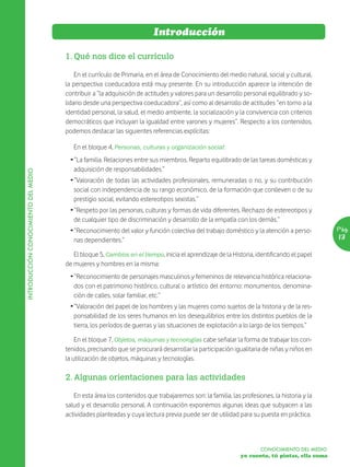 Introducción

                                      1. Qué nos dice el currículo

                                          En el currículo de Primaria, en el área de Conocimiento del medio natural, social y cultural,
                                      la perspectiva coeducadora está muy presente. En su introducción aparece la intención de
                                      contribuir a “la adquisición de actitudes y valores para un desarrollo personal equilibrado y so-
                                      lidario desde una perspectiva coeducadora”, así como al desarrollo de actitudes “en torno a la
                                      identidad personal, la salud, el medio ambiente, la socialización y la convivencia con criterios
                                      democráticos que incluyan la igualdad entre varones y mujeres”. Respecto a los contenidos,
                                      podemos destacar las siguientes referencias explícitas:

                                         En el bloque 4, Personas, culturas y organización social:
                                       Ž “La familia. Relaciones entre sus miembros. Reparto equilibrado de las tareas domésticas y
                                         adquisición de responsabilidades.”
INTRODUCCIÓN CONOCIMIENTO DEL MEDIO




                                       Ž “Valoración de todas las actividades profesionales, remuneradas o no, y su contribución
                                         social con independencia de su rango económico, de la formación que conlleven o de su
                                         prestigio social, evitando estereotipos sexistas.”
                                       Ž “Respeto por las personas, culturas y formas de vida diferentes. Rechazo de estereotipos y
                                         de cualquier tipo de discriminación y desarrollo de la empatía con los demás.”
                                       Ž “Reconocimiento del valor y función colectiva del trabajo doméstico y la atención a perso-          Pág.
                                         nas dependientes.”                                                                                  13

                                         El bloque 5, Cambios en el tiempo, inicia el aprendizaje de la Historia, identificando el papel
                                      de mujeres y hombres en la misma:
                                       Ž “Reconocimiento de personajes masculinos y femeninos de relevancia histórica relaciona-
                                         dos con el patrimonio histórico, cultural o artístico del entorno: monumentos, denomina-
                                         ción de calles, solar familiar, etc.”
                                       Ž “Valoración del papel de los hombres y las mujeres como sujetos de la historia y de la res-
                                         ponsabilidad de los seres humanos en los desequilibrios entre los distintos pueblos de la
                                         tierra, los períodos de guerras y las situaciones de explotación a lo largo de los tiempos.”

                                          En el bloque 7, Objetos, máquinas y tecnologías cabe señalar la forma de trabajar los con-
                                      tenidos, precisando que se procurará desarrollar la participación igualitaria de niñas y niños en
                                      la utilización de objetos, máquinas y tecnologías.

                                      2. Algunas orientaciones para las actividades

                                         En esta área los contenidos que trabajaremos son: la familia, las profesiones, la historia y la
                                      salud y el desarrollo personal. A continuación exponemos algunas ideas que subyacen a las
                                      actividades planteadas y cuya lectura previa puede ser de utilidad para su puesta en práctica.



                                                                                                                   CONOCIMIENTO DEL MEDIO
                                                                                                           yo cuento, tú pintas, ella suma
 