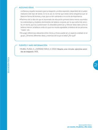 ALGUNAS IDEAS

                    confianza y respeto necesario para la relajación y la libre expresión, dependerá de si suelen
                    realizarse este tipo de tareas. Si no es así, es normal que exista cierta vergüenza que se
                    libere en forma de bromas y risas, que se irán calmando si no se les da importancia.
                   Ž Partimos de la idea de que el alumnado de educación primaria tiene menos asumidos
                     los estereotipos y modelos dominantes de belleza corporal, por lo que sería más senci-
                     llo, en teoría, que los cuestionasen. Es deseable potenciar y reforzar ideas tales como la
                     belleza interior; la belleza unida a lo que nos resulta agradable, la belleza de las personas
                     “reales”, etc.
                   Ž Si surgen diferencias relevantes entre chicos y chicas, puede ser un aspecto a debatir en el
                     grupo. ¿Tenemos diferentes ideas y vivencias de lo que es bello? ¿Por qué?



                   FUENTES Y MÁS INFORMACIÓN

                   Ž RUIBAL PLANA, O. y SERRANO FARUS, A. (2004): Respira unos minutos: ejercicios senci-
                     llos de relajación. INDE.
EDUCACIÓN FÍSICA




                                                                                                                         Pág.
                                                                                                                         157




                                                                                                      EDUCACIÓN FÍSICA
                                                                                      yo cuento, tú pintas, ella suma
 