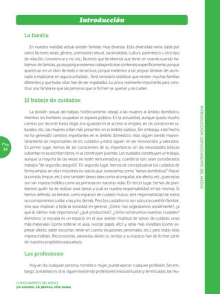 Introducción

           La familia

               En nuestra realidad actual existen familias muy diversas. Esta diversidad viene dada por
           varios factores: edad, género, orientación sexual, nacionalidad, cultura, parentesco u otro tipo
           de relación, convivencia o no, etc.; factores que tendremos que tener en cuenta cuando ha-
           blemos de familias, ya sea porque estemos trabajando ese contenido específicamente, porque
           aparezcan en un libro de texto o de lectura, porque invitemos a las propias familias del alum-
           nado a implicarse en alguna actividad... Será necesario visibilizar que existen muchas familias
           diferentes y que todas ellas han de ser respetadas. Lo único realmente importante para cons-
           tituir una familia es que las personas que la formen se quieran y se cuiden.

           El trabajo de cuidados




                                                                                                               INTRODUCCIÓN CONOCIMIENTO DEL MEDIO
               La división sexual del trabajo, históricamente, relegó a las mujeres al ámbito doméstico,
           mientras los hombres ocupaban el espacio público. En la actualidad, aunque queda mucho
           camino por recorrer hasta llegar a la igualdad en el acceso al empleo, en las condiciones la-
           borales, etc., las mujeres están más presentes en el ámbito público. Sin embargo, este hecho
           no ha generado cambios importantes en el ámbito doméstico: ellas siguen siendo mayori-
           tariamente las responsables de los cuidados y estos siguen sin ser reconocidos y valorados.
Pág.
14         En primer lugar, hemos de ser conscientes de su importancia: sin las necesidades básicas
           cubiertas no se escriben libros, ni se construyen puentes. Los cuidados constituyen un trabajo,
           aunque la mayoría de las veces no estén remunerados y, cuando lo son, sean considerados
           trabajos “de segunda categoría”. En segundo lugar, hemos de conceptualizar los cuidados de
           forma amplia: en ellos incluimos no solo lo que conocemos como “tareas domésticas” (hacer
           la comida, limpiar, etc.), sino también tareas tales como acompañar, dar afecto, etc., pues estas
           son tan imprescindibles como las primeras en nuestras vidas. En tercer lugar, hemos de plan-
           tearnos quién ha de realizar esas tareas y cuál es nuestra responsabilidad en las mismas. Si
           hemos definido las familias como espacios de cuidado mutuo, será responsabilidad de todos
           sus componentes cuidar a las y los demás. Pero los cuidados no son solo una cuestión familiar,
           sino que implican a toda la sociedad en general. ¿Cómo nos organizamos socialmente?, ¿a
           qué le damos más importancia?, ¿qué producimos?, ¿cómo construimos nuestras ciudades?
           Asimismo, la escuela es un espacio en el que existen multitud de tareas de cuidado, unas
           más materiales (como ordenar el aula, reciclar papel, etc.) y otras más invisibles (como ex-
           presar afecto, saber escuchar, tener en cuenta situaciones personales, etc.), pero todas ellas
           imprescindibles. Reconocerlas, valorarlas, darles su tiempo y su espacio han de formar parte
           de nuestros propósitos educativos.

           Las profesiones

              Hoy en día cualquier persona, hombre o mujer, puede ejercer cualquier profesión. Sin em-
           bargo, la realidad es otra: siguen existiendo profesiones masculinizadas y feminizadas, las mu-

       CONOCIMIENTO DEL MEDIO
       yo cuento, tú pintas, ella suma
 