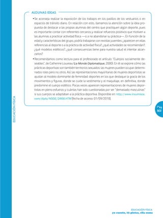 ALGUNAS IDEAS

                   Ž Se aconseja realizar la exposición de los trabajos en los pasillos de los vestuarios o en
                     espacios de tránsito diario. En relación con esto, llamamos la atención sobre la idea pro-
                     puesta de destacar a las propias alumnas del centro que practiquen algún deporte, pues
                     es importante contar con referentes cercanos y realizar refuerzos positivos que motiven a
                     las alumnas a practicar actividad física —o a no abandonar su práctica—. En función de la
                     edad y características del grupo, podría trabajarse con revistas juveniles: ¿aparecen en ellas
                     referencias al deporte o a la práctica de actividad física?, ¿qué actividades se recomiendan?,
                     ¿qué modelos estéticos?, ¿qué consecuencias tiene para nuestra salud el intentar alcan-
                     zarlos?
                   Ž Recomendamos como lectura para el profesorado el artículo “Cuerpos socialmente de-
                     seables”, de Catherine Louveau (Le Monde Diplomatique, 2000). En él se expone cómo las
                     prácticas deportivas son también territorios sexuados: las mujeres pueden ocupar determi-
                     nados roles pero no otros. Así, las representaciones mayoritarias de mujeres deportistas se
                     ajustan al modelo dominante de feminidad: deportes en los que destaque la gracia de los
                     movimientos y figuras, donde se cuide la vestimenta y el maquillaje, en definitiva, donde
                     predomine el cuerpo estético. Pocas veces aparecen representaciones de mujeres depor-
                     tistas en pleno esfuerzo y cuántas han sido cuestionadas por ser “demasiado masculinas”
                     si sus cuerpos se adaptaban a la práctica deportiva. Disponible en: http://www.insumisos.
EDUCACIÓN FÍSICA




                     com/diplo/NODE/2468.HTM [fecha de acceso: 01/09/2010].

                                                                                                                         Pág.
                                                                                                                         161




                                                                                                      EDUCACIÓN FÍSICA
                                                                                      yo cuento, tú pintas, ella suma
 