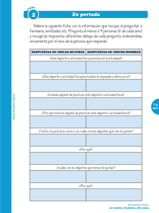 icha




                   F
                        2                                En portada

                          Rellena la siguiente ficha con la información que recojas al preguntar a
                       familiares, amistades, etc. Pregunta al menos a 4 personas (2 de cada sexo)
                       y recoge las respuestas diferentes debajo de cada pregunta, ordenándolas
                       únicamente por el sexo de la persona que responde.

                        RESPUESTAS DE CHICAS/MUJERES                 RESPUESTAS DE CHICOS/HOMBRES

                                       ¿Qué deporte o actividad física practicas en la actualidad?




                                ¿Qué deporte o actividad física practicabas en el pasado y ahora ya no?




                                     ¿Cuándo dejaste de practicar este deporte o actividad física?
EDUCACIÓN FÍSICA




                                                                                                                         Pág.
                                                                                                                         163
                                ¿Por qué motivos dejaste de practicar este deporte o actividad física?




                              ¿Tanto si lo practicas como si no, cuáles son los deportes que más te gustan?




                                                               ¿Por qué?




                                            ¿Cuáles son los deportes que menos te gustan?




                                                               ¿Por qué?




                                                                                                      EDUCACIÓN FÍSICA
                                                                                       yo cuento, tú pintas, ella suma
 