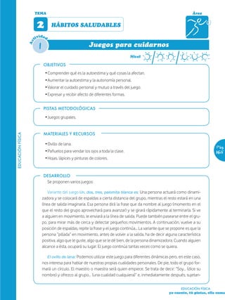 TEMA                                                                                              Área


                         2         HÁBITOS SALUDABLES
                           ida
                        tiv d

                          1
                   Ac


                                                          Juegos para cuidarnos
                                                                                   Nivel

                              OBJETIVOS
                               Ž Comprender qué es la autoestima y qué cosas la afectan.
                               Ž Aumentar la autoestima y la autonomía personal.
                               Ž Valorar el cuidado personal y mutuo a través del juego.
                               Ž Expresar y recibir afecto de diferentes formas.


                              PISTAS METODOLÓGICAS

                               Ž Juegos grupales.


                              MATERIALES Y RECURSOS
EDUCACIÓN FÍSICA




                               Ž Ovillo de lana.
                                                                                                                                      Pág.
                               Ž Pañuelos para vendar los ojos a toda la clase.                                                       165
                               Ž Hojas, lápices y pinturas de colores.


                              DESARROLLO
                                 Se proponen varios juegos:

                                  Variante del juego Un, dos, tres, palomita blanca es: Una persona actuará como dinami-
                              zadora y se colocará de espaldas a cierta distancia del grupo, mientras el resto estará en una
                              línea de salida imaginaria. Esa persona dirá la frase que da nombre al juego (momento en el
                              que el resto del grupo aprovechará para avanzar) y se girará rápidamente al terminarla. Si ve
                              a alguien en movimiento, le enviará a la línea de salida. Puede también pasearse entre el gru-
                              po, para mirar más de cerca y detectar pequeños movimientos. A continuación, vuelve a su
                              posición de espaldas, repite la frase y el juego continúa... La variante que se propone es que la
                              persona “pillada” en movimiento, antes de volver a la salida, ha de decir alguna característica
                              positiva, algo que le guste, algo que se le dé bien, de la persona dinamizadora. Cuando alguien
                              alcance a ésta, ocupará su lugar. El juego continúa tantas veces como se quiera.

                                 El ovillo de lana: Podemos utilizar este juego para diferentes dinámicas pero, en este caso,
                              nos interesa para hablar de nuestras propias cualidades personales. De pie, todo el grupo for-
                              mará un círculo. El maestro o maestra será quien empiece. Se trata de decir: “Soy… (dice su
                              nombre) y ofrezco al grupo… (una cualidad cualquiera)” e, inmediatamente después, sujetan-

                                                                                                                   EDUCACIÓN FÍSICA
                                                                                                           yo cuento, tú pintas, ella suma
 