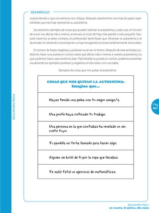 DESARROLLO

                   nuestra familia o que una persona nos critique. Después repartiremos una hoja de papel, expli-
                   cándoles que esa hoja representa su autoestima.

                      Les leeremos ejemplos de cosas que pueden lastimar la autoestima y cada cual, en función
                   de si eso nos afecta más o menos, arrancará un trozo de hoja más grande o más pequeño. Des-
                   pués haremos la tarea contraria, el profesorado leerá frases que refuerzan la autoestima y el
                   alumnado irá volviendo a recomponer su hoja recogiendo los trozos anteriormente arrancados.

                       El número de frases negativas y positivas ha de ser el mismo. Después de esta actividad, po-
                   dríamos hacer una puesta en común sobre qué afecta más o menos a nuestra autoestima y lo
                   que podemos hacer para sentirnos bien. Para facilitar la puesta en común, podemos presentar
                   visualmente los ejemplos positivos y negativos en dos listas o en una tabla.

                                           Ejemplos de cosas que nos quitan la autoestima:


                                 COSAS QUE NOS QUITAN LA AUTOESTIMA:
                                                      Imagina que...
EDUCACIÓN FÍSICA




                                   Hayas tenido una pelea con tu mejor amigo/a.
                                                                                                                          Pág.
                                                                                                                          167
                                   Una profe haya criticado tu trabajo.


                                   Una persona en la que confiabas ha revelado un se-
                                   creto tuyo.


                                   Tu pandilla no te ha llamado para hacer algo.


                                   Alguien se burló de ti por la ropa que llevabas.


                                   Te salió fatal un ejercicio de matemáticas.




                                                                                                       EDUCACIÓN FÍSICA
                                                                                       yo cuento, tú pintas, ella suma
 