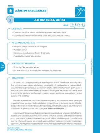TEMA                                                                                            Área


             2       HÁBITOS SALUDABLES

               ida
            tiv d

             2
       Ac




                                                Así me cuido, así no
                                                                                        Nivel

                 OBJETIVOS
                 Ž Conocer e identificar hábitos saludables necesarios para la vida diaria.
                 Ž Favorecer la corresponsabilidad en las tareas de cuidado personal y mutuo.


                 PISTAS METODOLÓGICAS

                 Ž Trabajo en parejas e individual con imágenes.
                 Ž Puesta en común.
                 Ž Elaboración colectiva de un dossier de consulta.
                 Ž Posibilidad de implicar a las familias.




                                                                                                                     EDUCACIÓN FÍSICA
                 MATERIALES Y RECURSOS
Pág.
170              Ž Fichas 1 y 2 Así me cuido, así no.
                 Ž Los acordados por el alumnado para la elaboración del dossier.


                 DESARROLLO

                   Se dividirá a la clase por parejas y se les entregará la ficha 1. Tendrán que recortar y clasi-
               ficar las imágenes en hábitos saludables y no saludables. A continuación, se contestará indi-
               vidualmente a las preguntas que aparecen en la ficha 2. Debemos fijarnos en quién ayuda o
               realiza de forma habitual esas tareas de cuidado (salud, higiene, afectividad, etc.), destacando
               la importancia que tiene que hombres y mujeres tengan autonomía para cuidarse y sepan
               cuidar a otras personas.

                  Después se pondrán en común las diferentes respuestas, resolviendo las dudas que surjan
               respecto a lo que son o no hábitos saludables. En caso de que el alumnado plantee dificulta-
               des para modificar un hábito no saludable o para adquirir hábitos nuevos, se recurrirá al grupo
               clase para que aporte posibles soluciones: ¿qué podemos hacer para…?

                  A continuación la clase acordará cómo organizarse para elaborar un dossier de hábitos sa-
               ludables y no saludables, que será un documento común de consulta. Se trata de compartir el
               conocimiento y las experiencias del alumnado sobre hábitos saludables, por lo que se facilitará
               que esa información pueda ser ampliada y consultada en cualquier momento. En el dossier
               aparecerá una imagen del hábito junto con un resumen de la información obtenida del debate

        EDUCACIÓN FÍSICA
        yo cuento, tú pintas, ella suma
 