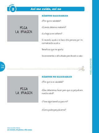 icha

        F    2                      Así me cuido, así no

                                           HÁBITOS SALUDABLES

                                           ¿Por qué es saludable?


                      PEGA                 ¿Cuándo debemos realizarlo?

                   LA IMAGEN               ¿Lo hago yo en solitario?

                                           Si necesito ayuda o lo hace otra persona por mí,
                                           normalmente acudo a:

                                           Beneficios que me aporta

                                           Inconvenientes o dificultades para llevarlo a cabo




                                                                                                EDUCACIÓN FÍSICA
Pág.
176



                                           HÁBITOS NO SALUDABLES

                                           ¿Por qué no es saludable?


                      PEGA                 ¿Que deberíamos hacer para que no perjudicara
                   LA IMAGEN               nuestra salud?


                                           ¿Tiene algún beneficio para mí?


                                           ¿Cómo podría perjudicarme?




       EDUCACIÓN FÍSICA
       yo cuento, tú pintas, ella suma
 