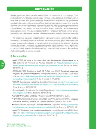 Introducción

           pueden comenzar a cuestionarse los papeles diferenciados impuestos por la sociedad. Es im-
           portante hacer un análisis de nuestro propio currículo oculto, de lo que decimos y hacemos
           en el aula, así como de lo que no decimos o no hacemos. En este sentido, hay que tener en
           cuenta las diferencias existentes entre niños y niñas, cómo los primeros suelen tener una rela-
           ción muy familiar con sus genitales, al contrario que las segundas que, por su propia anatomía,
           los desconocen, en ocasiones a lo largo de los años. Debemos evitar las comparaciones entre
           los cuerpos de unos y otras. Sus cuerpos son distintos y ambos son perfectos, cuerpos que co-
           menzarán a vivir cambios que conviene conocer previamente para afrontarlos con confianza.

              Por otro lado, la capacidad para comunicar y expresar emociones y sentimientos facilita la
           convivencia y el establecimiento de relaciones afectivas saludables y gratificantes. La escuela,
           en este sentido, debe colaborar en un aprendizaje que requiere entrenamiento y práctica,
           como cualquier otro. Un aspecto al que debemos prestar especial atención por su importancia




                                                                                                               INTRODUCCIÓN CONOCIMIENTO DEL MEDIO
           es cómo contribuir al desarrollo de la autoestima y la empatía en el alumnado. Así, el cuidado
           mutuo en el aula ha de ser una prioridad.

           3. Para ampliar
             Ž VV.AA. (2009): Ni ogros ni princesas. Guía para la educación afectivo-sexual en la
Pág.           ESO. Gobierno del Principado de Asturias. Disponible en: http://tematico.asturias.es/
16             imujer/upload/documentos/guia_no_ogros_ni_princesas1069.pdf [fecha de acceso:
               01/09/2010].
             Ž GARCÍA IGLESIAS, Guadalupe y SÁNCHEZ CHOYA, Irene (2007): Rompiendo esquemas.
               Programa de Orientación Académica y Profesional. Instituto Asturiano de la Mujer. Dispo-
               nible en: http://www.educarenigualdad.org/media/pdf/uploaded/old/mat_131_Rom-
               piendo_Esquemas_caliopel.pdf [fecha de acceso: 01/09/2010].
             Ž COGAM: Cuentos para trabajar la diversidad. Disponibles en: http://www.cogam.org/
              secciones/educacion/documentos-sin-orden/i/1413/154/cuentos-para-la-diversidad
              [fecha de acceso: 01/09/2010].
             Ž Breves biografías de mujeres en la historia. Disponibles en: http://mujeresquehacenlahis-
               toria.blogspot.com/ [fecha de acceso: 01/09/2010].
             Ž LÓPEZ SÁNCHEZ, Félix (2005): La educación sexual. Madrid: Biblioteca Nueva.
             Ž HERNÁNDEZ MORALES, Graciela y JARAMILLO GUIJARRO, Concepción (2006): La educa-
               ción sexual de niñas y niños de 6 a 12 años. Madrid: CIDE-Instituto de la Mujer.
             Ž Instituto Asturiano de la Mujer: Unidades didácticas. Disponibles en: http://institutoastu-
               rianodelamujer.com/iam/documentacion-y-materiales [fecha de acceso: 01/09/2010].
             Ž VV.AA. (2010): Mujeres en la Historia. Guía didáctica. Instituto Asturiano de la Mujer.Dispo-
               nible en: http://institutoasturianodelamujer.com/iam/wp-content/uploads/2011/02/
               Mujeres_en_la_Historia.pdf [fecha de acceso: 01/02/2011].



       CONOCIMIENTO DEL MEDIO
       yo cuento, tú pintas, ella suma
 