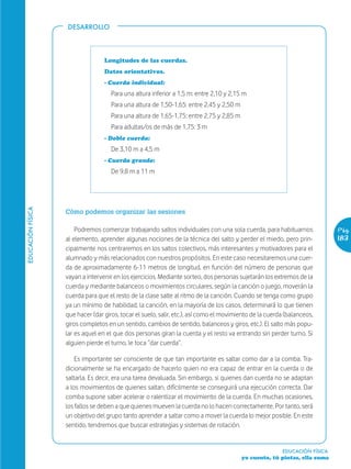 DESARROLLO




                                  Longitudes de las cuerdas.
                                  Datos orientativos.
                                  - Cuerda individual:
                                     Para una altura inferior a 1,5 m: entre 2,10 y 2,15 m
                                     Para una altura de 1,50-1,65: entre 2,45 y 2,50 m
                                     Para una altura de 1,65-1,75: entre 2,75 y 2,85 m
                                     Para adultas/os de más de 1,75: 3 m
                                  - Doble cuerda:
                                     De 3,10 m a 4,5 m
                                  - Cuerda grande:
                                     De 9,8 m a 11 m
EDUCACIÓN FÍSICA




                   Cómo podemos organizar las sesiones

                       Podremos comenzar trabajando saltos individuales con una sola cuerda, para habituarnos               Pág.
                   al elemento, aprender algunas nociones de la técnica del salto y perder el miedo, pero prin-             183
                   cipalmente nos centraremos en los saltos colectivos, más interesantes y motivadores para el
                   alumnado y más relacionados con nuestros propósitos. En este caso necesitaremos una cuer-
                   da de aproximadamente 6-11 metros de longitud, en función del número de personas que
                   vayan a intervenir en los ejercicios. Mediante sorteo, dos personas sujetarán los extremos de la
                   cuerda y mediante balanceos o movimientos circulares, según la canción o juego, moverán la
                   cuerda para que el resto de la clase salte al ritmo de la canción. Cuando se tenga como grupo
                   ya un mínimo de habilidad, la canción, en la mayoría de los casos, determinará lo que tienen
                   que hacer (dar giros, tocar el suelo, salir, etc.), así como el movimiento de la cuerda (balanceos,
                   giros completos en un sentido, cambios de sentido, balanceos y giros, etc.). El salto más popu-
                   lar es aquel en el que dos personas giran la cuerda y el resto va entrando sin perder turno. Si
                   alguien pierde el turno, le toca “dar cuerda”.

                       Es importante ser consciente de que tan importante es saltar como dar a la comba. Tra-
                   dicionalmente se ha encargado de hacerlo quien no era capaz de entrar en la cuerda o de
                   saltarla. Es decir, era una tarea devaluada. Sin embargo, si quienes dan cuerda no se adaptan
                   a los movimientos de quienes saltan, difícilmente se conseguirá una ejecución correcta. Dar
                   comba supone saber acelerar o ralentizar el movimiento de la cuerda. En muchas ocasiones,
                   los fallos se deben a que quienes mueven la cuerda no lo hacen correctamente. Por tanto, será
                   un objetivo del grupo tanto aprender a saltar como a mover la cuerda lo mejor posible. En este
                   sentido, tendremos que buscar estrategias y sistemas de rotación.


                                                                                                         EDUCACIÓN FÍSICA
                                                                                         yo cuento, tú pintas, ella suma
 