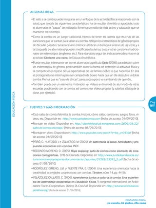 ALGUNAS IDEAS

                   Ž El salto a la comba puede integrarse en un enfoque de la actividad física relacionada con la
                     salud, que tendría las siguientes características: ha de resultar divertido y agradable; todo
                     el alumnado es “capaz” de realizarlo; fomenta un estilo de vida activo y saludable que se
                     mantiene en el tiempo.
                   Ž Como la comba es un juego tradicional, hemos de tener en cuenta que muchas de las
                     canciones que se cantan para saltar a la comba reflejan los estereotipos de género propios
                     de décadas pasadas. Será necesario entonces dedicar un tiempo al análisis de las letras y a
                     la búsqueda de alternativas (pueden modificarse las letras, buscar otras canciones tradicio-
                     nales sin estereotipos de género, etc.). Para el análisis seguir las indicaciones descritas en la
                     actividad Cántame una nana, de Educación Artística.
                   Ž Puede resultar interesante ver con el alumnado la película Salta (2006) para debatir sobre
                     los estereotipos de género, pero también sobre la forma de entender la actividad física y
                     la competición y el peso de las expectativas de las familias sobre lo que hacemos. En ella
                     el protagonista se entrena para ser campeón de boxeo hasta que un día descubre la doble
                     comba. Piensa que es “cosa de chicas”, pero poco a poco va cambiando de opinión…
                   Ž También puede ser un elemento motivador ver vídeos en Internet de alumnado de otras
                     escuelas practicando con la comba, así como crear vídeos propios (y subirlos al blog de la
                     clase, por ejemplo).
EDUCACIÓN FÍSICA




                                                                                                                            Pág.
                   FUENTES Y MÁS INFORMACIÓN
                                                                                                                            185

                   Ž Club salto de comba Montilla: la comba, historia, cómo saltar, canciones, juegos, fotos, ví-
                     deos, etc. Disponible en: http://www.saltodecomba.com [fecha de acceso: 01/09/2010].
                   Ž Montaje en vídeo. Disponible en: http://danielefysalud.wordpress.com/2009/03/22/
                     salto-de-comba-montaje/ [fecha de acceso: 01/09/2010].
                   Ž Montaje en vídeo. Disponible en: http://www.youtube.com/watch?v=bw_ynO-EdaY [fecha
                     de acceso: 01/09/2010].
                   Ž PEIRÓ, C.; HURTADO, I. e IZQUIERDO, M. (2005): Un salto hacia la salud. Actividades y pro-
                     puestas educativas con combas. INDE.
                   Ž REDONDO MORENO, D. (2005): Rope skipping: salto de comba como elemento de crea-
                     ciones coreográficas. CPR de Granada. Disponible en: http://www.juntadeandalucia.es/
                     turismocomercioydeporte/documentacion/apuntes/23281/23281_5.pdf [fecha de ac-
                     ceso: 01/09/2010].
                   Ž RODRÍGUEZ GIMENO, J.M. y PUENTE FRA, E. (2004): Una experiencia orientada hacia la
                     creatividad: actividades cooperativas con combas. Tándem, núm. 14, pp. 44-56.
                   Ž VELÁZQUEZ CALLADO, C. (2006): Aprendemos juntos a saltar a la comba. Una experien-
                     cia de aprendizaje cooperativo en Educación Física. V congreso Internacional de Activi-
                     dades Físicas Cooperativas. Oleiros (A Coruña). Disponible en: http://educacionfisicacoo-
                    perativa.org/ [fecha de acceso: 01/09/2010].


                                                                                                         EDUCACIÓN FÍSICA
                                                                                        yo cuento, tú pintas, ella suma
 