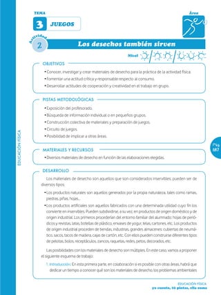 TEMA                                                                                                Área


                         3         JUEGOS
                           ida
                        tiv d

                         2
                   Ac


                                                     Los desechos también sirven
                                                                                     Nivel

                             OBJETIVOS
                             Ž Conocer, investigar y crear materiales de desecho para la práctica de la actividad física.
                             Ž Fomentar una actitud crítica y responsable respecto al consumo.
                             Ž Desarrollar actitudes de cooperación y creatividad en el trabajo en grupo.


                             PISTAS METODOLÓGICAS

                             Ž Exposición del profesorado.
                             Ž Búsqueda de información individual o en pequeños grupos.
                             Ž Construcción colectiva de materiales y preparación de juegos.
                             Ž Circuito de juegos.
EDUCACIÓN FÍSICA




                             Ž Posibilidad de implicar a otras áreas.
                                                                                                                                        Pág.
                             MATERIALES Y RECURSOS                                                                                      187
                             ŽDiversos materiales de desecho en función de las elaboraciones elegidas.

                             DESARROLLO
                              Los materiales de desecho son aquellos que son considerados inservibles; pueden ser de
                           diversos tipos:
                             ŽLos productos naturales son aquellos generados por la propia naturaleza, tales como ramas,
                              piedras, piñas, hojas…
                             ŽLos productos artificiales son aquellos fabricados con una determinada utilidad cuyo fin los
                              convierte en inservibles. Pueden subdividirse, a su vez, en productos de origen doméstico y de
                              origen industrial. Los primeros procederían del entorno familiar del alumnado: hojas de perió-
                              dicos y revistas, latas, botellas de plástico, envases de yogur, telas, cartones, etc. Los productos
                              de origen industrial proceden de tiendas, industrias, grandes almacenes: cubiertas de neumá-
                              tico, sacos, tacos de madera, cajas de cartón, etc. Con ellos pueden construirse diferentes tipos
                              de pelotas, bolos, receptáculos, zancos, raquetas, redes, petos, decorados, etc.

                               Las posibilidades con los materiales de desecho son múltiples. En este caso, vamos a proponer
                           el siguiente esquema de trabajo:
                                 1. Introducción: En esta primera parte, en colaboración si es posible con otras áreas, habrá que
                                    dedicar un tiempo a conocer qué son los materiales de desecho, los problemas ambientales


                                                                                                                     EDUCACIÓN FÍSICA
                                                                                                    yo cuento, tú pintas, ella suma
 