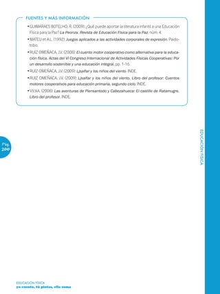 FUENTES Y MÁS INFORMACIÓN

             Ž GUIMARAES BOTELHO, R. (2009): ¿Qué puede aportar la literatura infantil a una Educación
               Física para la Paz? La Peonza. Revista de Educación Física para la Paz, núm. 4.
             Ž MATEU et A.L. (1992): Juegos aplicados a las actividades corporales de expresión. Paido-
               tribo.
             Ž RUIZ OMEÑACA, J.V. (2008): El cuento motor cooperativo como alternativa para la educa-
              ción física. Actas del VI Congreso Internacional de Actividades Físicas Cooperativas: Por
              un desarrollo sostenible y una educación integral, pp. 1-16.
             Ž RUIZ OMEÑACA, J.V. (2009): Ljsalfar y los niños del viento. INDE.
             Ž RUIZ OMEÑACA, J.V. (2009): Ljsalfar y los niños del viento. Libro del profesor: Cuentos
               motores cooperativos para educación primaria, segundo ciclo. INDE.
             Ž VV.AA. (2008): Las aventuras de Piensantodo y Cabezahueca: El castillo de Ratamugre.
               Libro del profesor. INDE.




                                                                                                          EDUCACIÓN FÍSICA
Pág.
200




       EDUCACIÓN FÍSICA
       yo cuento, tú pintas, ella suma
 