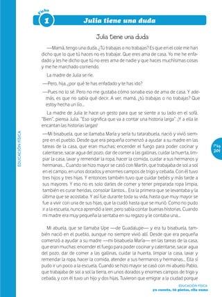 icha




                   F
                        1                     Julia tiene una duda

                                                     Julia tiene una duda
                          —Mamá, tengo una duda. ¿Tú trabajas o no trabajas? Es que en el cole me han
                       dicho que lo que tú haces no es trabajar. Que eres ama de casa. Yo me he enfa-
                       dado y les he dicho que tú no eres ama de nadie y que haces muchísimas cosas
                       y me he marchado corriendo.
                         La madre de Julia se ríe.
                       —Pero, hija, ¿por qué te has enfadado y te has ido?
                       —Pues no lo sé. Pero no me gustaba cómo sonaba eso de ama de casa. Y ade-
                        más, es que no sabía qué decir. A ver, mamá, ¿tú trabajas o no trabajas? Que
                        estoy hecha un lío…
                          La madre de Julia le hace un gesto para que se siente a su lado en el sofá.
                       “Bien”, piensa Julia. “Eso significa que va a contar una historia larga”. ¡Y a ella le
                       encantan las historias largas!
                       —Mi bisabuela, que se llamaba María y sería tu tatarabuela, nació y vivió siem-
EDUCACIÓN FÍSICA




                       pre en el pueblo. Desde que era pequeña comenzó a ayudar a su madre en las
                       tareas de la casa, que eran muchas: encender el fuego para poder cocinar y                     Pág.
                       calentarse, sacar agua del pozo, dar de comer a las gallinas, cuidar la huerta, lim-           201
                       piar la casa, lavar y remendar la ropa, hacer la comida, cuidar a sus hermanos y
                       hermanas… Cuando se hizo mayor se casó con Martín, que trabajaba de sol a sol
                       en el campo, en unos dorados y enormes campos de trigo y cebada. Con él tuvo
                       tres hijos y tres hijas. Y entonces también tuvo que cuidar bebés y más tarde a
                       sus mayores. Y eso no es solo darles de comer y tener preparada ropa limpia,
                       también es curar heridas, consolar llantos… Era la primera que se levantaba y la
                       última que se acostaba. Y así fue durante toda su vida, hasta que muy mayor se
                       fue a vivir con una de sus hijas, que la cuidó hasta que se murió. Como no pudo
                       ir a la escuela, nunca aprendió a leer, pero sabía contar buenas historias. Cuando
                       mi madre era muy pequeña la sentaba en su regazo y le contaba una…

                          Mi abuela, que se llamaba Upe —de Guadalupe— y era tu bisabuela, tam-
                       bién nació en el pueblo, aunque no siempre vivió allí. Desde que era pequeña
                       comenzó a ayudar a su madre —mi bisabuela María— en las tareas de la casa,
                       que eran muchas: encender el fuego para poder cocinar y calentarse, sacar agua
                       del pozo, dar de comer a las gallinas, cuidar la huerta, limpiar la casa, lavar y
                       remendar la ropa, hacer la comida, atender a sus hermanos y hermanas… Ella sí
                       pudo ir un poco a la escuela. Cuando se hizo mayor se casó con mi abuelo Pablo,
                       que trabajaba de sol a sol la tierra, en unos dorados y enormes campos de trigo y
                       cebada, y con él tuvo un hijo y dos hijas. Tuvieron que emigrar a la ciudad porque
                                                                                                  EDUCACIÓN FÍSICA
                                                                                    yo cuento, tú pintas, ella suma
 