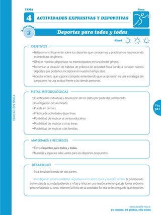 TEMA                                                                                         Área


                         4         ACTIVIDADES EXPRESIVAS Y DEPORTIVAS
                           ida
                        tiv d

                         3
                   Ac


                                                    Deportes para todos y todas

                             OBJETIVOS
                                                                                         *       Nivel



                             Ž Reflexionar críticamente sobre los deportes que conocemos y practicamos reconociendo
                               estereotipos de género.
                             Ž Ofrecer modelos deportivos no estereotipados en función del género.
                             Ž Fomentar la creación de hábitos de práctica de actividad física dando a conocer nuevos
                               deportes que podemos incorporar en nuestro tiempo libre.
                             Ž Aceptar el reto que supone competir, entendiendo que la oposición es una estrategia del
                               juego pero no una actitud frente a las demás personas.


                             PISTAS METODOLÓGICAS
EDUCACIÓN FÍSICA




                             Ž Cuestionario individual y devolución de los datos por parte del profesorado.
                             Ž Investigación del alumnado.
                                                                                                                                 Pág.
                             Ž Puesta en común.                                                                                  207
                             Ž Práctica de actividades deportivas.
                             Ž Posibilidad de implicar al centro educativo.
                             Ž Posibilidad de implicar a otras áreas.
                             Ž Posibilidad de implicar a las familias.


                             MATERIALES Y RECURSOS

                             Ž Ficha Deportes para todos y todas.
                             Ž Material y espacios adecuados para los deportes propuestos.


                             DESARROLLO

                                 Esta actividad consta de dos partes.

                              Investigando sobre los hábitos deportivos en nuestra clase y nuestro centro: El profesorado
                           comenzará la actividad pidiendo a niñas y niños en una sesión anterior que, de forma anónima
                           pero señalando su sexo, rellenen la ficha de la actividad. En ella se les pregunta qué deportes




                                                                                                              EDUCACIÓN FÍSICA
                                                                                              yo cuento, tú pintas, ella suma
 