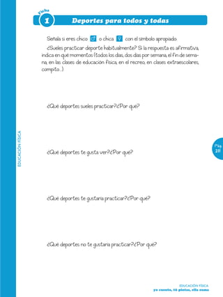 icha




                   F
                        1            Deportes para todos y todas

                         Señala si eres chico      o chica      con el símbolo apropiado:
                          ¿Sueles practicar deporte habitualmente? Si la respuesta es afirmativa,
                       indica en qué momentos (todos los días, dos días por semana, el fin de sema-
                       na, en las clases de educación física, en el recreo, en clases extraescolares,
                       compito…)




                         ¿Qué deportes sueles practicar?¿Por qué?
EDUCACIÓN FÍSICA




                                                                                                                Pág.
                         ¿Qué deportes te gusta ver?¿Por qué?                                                   211




                         ¿Qué deportes te gustaría practicar?¿Por qué?




                         ¿Qué deportes no te gustaría practicar?¿Por qué?




                                                                                            EDUCACIÓN FÍSICA
                                                                              yo cuento, tú pintas, ella suma
 