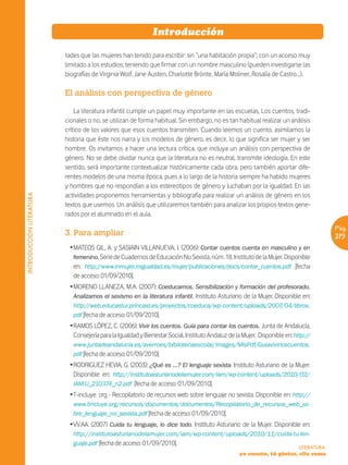 Introducción

                          tades que las mujeres han tenido para escribir: sin “una habitación propia”; con un acceso muy
                          limitado a los estudios; teniendo que firmar con un nombre masculino (pueden investigarse las
                          biografías de Virginia Wolf, Jane Austen, Charlotte Brönte, María Moliner, Rosalía de Castro…).

                          El análisis con perspectiva de género

                              La literatura infantil cumple un papel muy importante en las escuelas. Los cuentos, tradi-
                          cionales o no, se utilizan de forma habitual. Sin embargo, no es tan habitual realizar un análisis
                          crítico de los valores que esos cuentos transmiten. Cuando leemos un cuento, asimilamos la
                          historia que éste nos narra y los modelos de género, es decir, lo que significa ser mujer y ser
                          hombre. Os invitamos a hacer una lectura crítica, que incluya un análisis con perspectiva de
                          género. No se debe olvidar nunca que la literatura no es neutral, transmite ideología. En este
                          sentido, será importante contextualizar históricamente cada obra, pero también aportar dife-
                          rentes modelos de una misma época, pues a lo largo de la historia siempre ha habido mujeres
                          y hombres que no respondían a los estereotipos de género y luchaban por la igualdad. En las
                          actividades proponemos herramientas y bibliografía para realizar un análisis de género en los
INTRODUCCIÓN LITERATURA




                          textos que usemos. Un análisis que utilizaremos también para analizar los propios textos gene-
                          rados por el alumnado en el aula.

                                                                                                                                         Pág.
                          3. Para ampliar                                                                                                219
                           ŽMATEOS GIL, A. y SASIAIN VILLANUEVA, I. (2006): Contar cuentos cuenta en masculino y en
                            femenino. Serie de Cuadernos de Educación No Sexista, núm. 18. Instituto de la Mujer. Disponible
                            en: http://www.inmujer.migualdad.es/mujer/publicaciones/docs/contar_cuentos.pdf [fecha
                            de acceso: 01/09/2010].
                           ŽMORENO LLANEZA, M.A. (2007): Coeducamos. Sensibilización y formación del profesorado.
                            Analizamos el sexismo en la literatura infantil. Instituto Asturiano de la Mujer. Disponible en:
                             http://web.educastur.princast.es/proyectos/coeduca/wp-content/uploads/2007/04/libros.
                             pdf [fecha de acceso: 01/09/2010].
                           ŽRAMOS LÓPEZ, C. (2006): Vivir los cuentos. Guía para contar los cuentos. Junta de Andalucía,
                            Consejería para la Igualdad y Bienestar Social, Instituto Andaluz de la Mujer. Disponible en: http://
                             www.juntadeandalucia.es/averroes/bibliotecaescolar/images/MisPdf/Guiavivirloscuentos.
                             pdf [fecha de acceso: 01/09/2010].
                           ŽRODRIGUEZ HEVIA, G. (2003): ¿Qué es …? El lenguaje sexista. Instituto Asturiano de la Mujer.
                            Disponible en: http://institutoasturianodelamujer.com/iam/wp-content/uploads/2010/02/
                            IAM-U_210374_n2.pdf [fecha de acceso: 01/09/2010].
                           ŽT-incluye. org - Recopilatorio de recursos web sobre lenguaje no sexista. Disponible en: http://
                             www.tincluye.org/recursos/documentos/documentos/Recopilatorio_de_recursos_web_so-
                             bre_lenguaje_no_sexista.pdf [fecha de acceso: 01/09/2010].
                           ŽVV.AA. (2007) Cuida tu lenguaje, lo dice todo. Instituto Asturiano de la Mujer. Disponible en:
                             http://institutoasturianodelamujer.com/iam/wp-content/uploads/2010/11/cuida-tu-len-
                             guaje.pdf [fecha de acceso: 01/09/2010].
                                                                                                                            LITERATURA
                                                                                                  yo cuento, tú pintas, ella suma
 