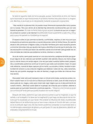 DESARROLLO

           Relato de relajación

              Se leerá el siguiente relato de forma pausada, aunque manteniendo el ritmo, de manera
           que el alumnado se vaya introduciendo en la historia mientras ésta cobra vida en su imagina-
           ción. Mientras, el alumnado la irá interpretando mediante la expresión corporal libre.

              “Has nacido en el planeta Arte y te puedes mover libremente expresándote como quieras
           con tu cuerpo. Pero aún dentro de la libertad hay elementos condicionantes que con solo
           tocarte te paralizan. (En este momento todo el grupo se para). Lo bueno es que con un segun-
           do contacto te vuelven a dar libertad (el profesorado tocará suavemente a cada niño y niña y
           poco a poco recuperarán su movilidad por el espacio).

              El espacio sobre el que caminas es blando y confortable, respiras un aire muy puro que
           te despierta sensaciones parecidas a cuando descansas sobre la hierba fresca. De repente
           desde lo alto comienzan a llegarte ruidos, te resultan familiares pero será necesario pararte
           y encontrar otra oreja más que ayude a las tuyas a identificar el sonido que te perturba. Una
           vez reconocido el sonido que hacen las estrellas cuando se encienden para guardar las no-
           ches de todas las criaturas que poblamos la tierra, retomas tu marcha.

              Ya es de noche y para poder avanzar en una zona estrecha y peligrosa tendrás que guiar-




                                                                                                              LITERATURA
           te por alguna de las criaturas que también pueblan este planeta. Busca una mano amiga
Pág.       que te oriente hacia una senda segura. Una vez que todos nuestros tobillos estén prepara-
222        dos y coordinados podremos continuar el camino que cada cual considere mejor. Un poco
           más adelante, cuando te dejes capturar por la noche, sus sonidos y olores, tendrás la opor-
           tunidad de conocer a unas criaturas mágicas que elaboran nubes de risa, vida y caramelo,
           desde las que podréis desplegar las alas de libertad y magia que todas las criaturas lleva-
           mos dentro.

              Para poder volar solo será necesario crear un círculo entre todas, sentarnos juntas y co-
           locar nuestra mano en la nuca de la criatura que tenemos al lado, pues de ellas emana la
           dosis justa de luz, magia y calor para iniciar este viaje mágico que es el descubrimiento de
           nuestro interior… Mientras vuelas fíjate en el paisaje, las criaturas que lo habitan, detente si
           quieres para ver qué están haciendo o continúa viajando... ". (Dejamos unos minutos al grupo
           con la música de fondo para que pueda visualizar ese mundo mágico).

              Después del relato, pediremos que cada persona cuente lo que ha imaginado, lo que ha
           sentido, si se ha dejado o no llevar por la imaginación y que haga una descripción de las cria-
           turas que ha visualizado y lo que hacían. Para analizar la influencia del relato, el profesorado
           deberá fijarse en las atribuciones que se hace a esas criaturas en función del sexo, si es que
           se les ha atribuido algún sexo. De esta manera podremos comprobar si el alumnado tiene o
           no interiorizados estereotipos de género y en qué grado. En caso de detectarlos, deberán ser
           analizados conjuntamente en el aula.




       LITERATURA
       yo cuento, tú pintas, ella suma
 