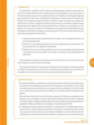 DESARROLLO

                 A continuación, se pedirá a niños y niñas que individualmente pregunten a personas ma-
             yores de su entorno familiar sobre un objeto especial, una fotografía, etc. que les recuerde un
             momento especial para que nos cuenten qué hace que ese objeto o esa fotografía tenga ese
             valor añadido. Con esto lo que pretendemos es favorecer un espacio para el intercambio de
             historias con las personas mayores del entorno familiar. Luego, con ayuda de su familia, de-
             berán buscar una foto o cualquier otro objeto que les evoque un momento o experiencia que
             les haya parecido mágica y especial, que posteriormente contarán a sus compañeros y com-
             pañeras. Si se opta por un objeto, es interesante que se pueda llevar al aula (también puede
             fotografiarse). Se podrán dar algunas orientaciones para contar las historias, puesto que hay
             elementos que toda historia debe tener:

                  1. Planteamiento: Se hará una presentación del objeto o de la fotografía situando a las
                     personas protagonistas.
                  2. Desarrollo o nudo: Deberán describir el momento, la experiencia, los sentimientos vivi-
                     dos que hacen que ese objeto sea tan especial.
                  3. Desenlace: Para cerrar la historia, podemos resumir en pocas palabras qué sentimiento
                     o sensación nos evoca ese objeto. Por ejemplo, “siempre que miro esa fotografía me
                     siento feliz”.
LITERATURA




                Para ambientar la historia, el alumnado podrá crear efectos sonoros y visuales en función
                                                                                                                        Pág.
             de su imaginación y de los recursos existentes.                                                            223
                Para finalizar la actividad, en gran grupo, se elaborará un cofre mágico en el que guardarán
             los objetos (o fotografías de los mismos) y las historias que se asocian a ellos, pudiendo ser
             rescatados en otros momentos como si de una cápsula del tiempo se tratara.



             ALGUNAS IDEAS

              Ž Es importante reflexionar sobre cómo a través de la tradición oral se han transmitido histo-
                rias más o menos verdaderas que perduran en el tiempo, que nos permiten conocer cómo
                han vivido generaciones anteriores, lo que queda, lo que ha cambiado, cómo han influido
                en la cultura actual, las razones de los cambios, etc. teniendo presente la perspectiva de
                género.
              Ž Sería también interesante invitar a las familias al aula para contar historias verdaderas o fan-
                tásticas, como, por ejemplo, cuentos o leyendas transmitidas de forma oral en las familias,
                sin olvidar realizar un análisis de género de las historias contadas. Estas sesiones podrán ser
                grabadas en vídeo para dejarlas como depósito en la biblioteca del centro.
              Ž La elaboración del cofre podrá ser realizada en colaboración con el profesorado de Edu-
                cación Artística, reutilizando para ello diversos materiales. El cofre podrá ser abierto a final
                de curso para recordar y revivir esos momentos especiales, así como también podrá ser
                ampliado con nuevos objetos que les recuerden sus vacaciones o nuevas experiencias que


                                                                                                           LITERATURA
                                                                                   yo cuento, tú pintas, ella suma
 