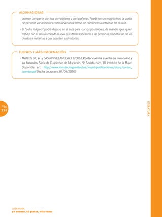 ALGUNAS IDEAS

              quieran compartir con sus compañeros y compañeras. Puede ser un recurso tras la vuelta
              de periodos vacacionales como una nueva forma de comenzar la actividad en el aula.
             Ž El “cofre mágico” podrá dejarse en el aula para cursos posteriores, de manera que quien
               trabaje con él sea alumnado nuevo, que deberá localizar a las personas propietarias de los
               objetos e invitarlas a que cuenten sus historias.



            FUENTES Y MÁS INFORMACIÓN

             Ž MATEOS GIL, A. y SASIAIN VILLANUEVA, I. (2006): Contar cuentos cuenta en masculino y
               en femenino. Serie de Cuadernos de Educación No Sexista, núm. 18. Instituto de la Mujer.
               Disponible en: http://www.inmujer.migualdad.es/mujer/publicaciones/docs/contar_
               cuentos.pdf [fecha de acceso: 01/09/2010].




                                                                                                            LITERATURA
Pág.
224




       LITERATURA
       yo cuento, tú pintas, ella suma
 