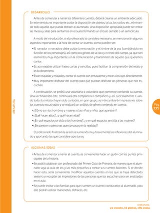 DESARROLLO

                 Antes de comenzar a narrar los diferentes cuentos, deberá crearse un ambiente adecuado.
             En este sentido, es importante cuidar la disposición de objetos, la luz, los ruidos, etc., eliminan-
             do todo aquello que pueda distraer al alumnado. Una disposición apropiada puede ser retirar
             las mesas y sillas para sentarnos en el suelo formando un círculo cerrado o un semicírculo.

                A modo de introducción, si el profesorado lo considera necesario, se mencionarán algunos
             aspectos importantes a la hora de contar un cuento, como pueden ser:
               Ž El narrador o narradora debe cuidar la entonación y el timbre de la voz (cambiándolo en
                 función de los personajes), así como los gestos de la cara y el resto del cuerpo, ya que son
                 elementos muy importantes en la comunicación y transmisión de aquello que queremos
                 contar.
               Ž Es aconsejable utilizar frases cortas y sencillas, pues facilitan la comprensión del relato y
                 le da dinamismo.
               Ž Estar relajadas y relajados, contar el cuento con entusiasmo y mirar a los ojos directamente.
               Ž Muy importante disfrutar del cuento para que puedan disfrutar las personas que nos es-
                 cuchan.

                 A continuación, se pedirá una voluntaria o voluntario que comience contando su cuento.
             Una vez finalizado éste, continuará otra compañera o compañero y, así, sucesivamente. Cuan-
             do todos los relatos hayan sido contados, en gran grupo, se intercambiarán impresiones sobre
LITERATURA




             los cuentos escuchados y se realizará un análisis de género teniendo en cuenta:                             Pág.
                                                                                                                         229
               Ž ¿Cómo son los hombres y mujeres o las niñas y niños que aparecen?
               Ž ¿Qué hacen ellos?, ¿y qué hacen ellas?
               Ž ¿En qué espacios se sitúa a los hombres?, ¿y en qué espacios se sitúa a las mujeres?
               Ž ¿Se parecen a personas que conozcas en la realidad?

                El profesorado finalizará la sesión resumiendo muy brevemente las reflexiones del alumna-
             do y aportando las que considere oportunas.


             ALGUNAS IDEAS

               Ž Antes de comenzar a narrar el cuento, es conveniente hacer un guión con los puntos prin-
                 cipales de la historia.
               Ž Se podrá colaborar con profesorado del Primer Ciclo de Primaria, de manera que el alum-
                 nado vaya al aula de los y las más pequeñas a contar sus cuentos favoritos. Si se decide
                 hacer esto, sería conveniente modificar aquellos cuentos en los que se haya detectado
                 sexismo y recopilar las impresiones de las personas que los escuchan para ser analizadas
                 en el aula.
               Ž Se puede invitar a las familias para que cuenten un cuento coeducativo al alumnado, para
                 ello podrán utilizar marionetas, disfraces, etc.



                                                                                                            LITERATURA
                                                                                    yo cuento, tú pintas, ella suma
 