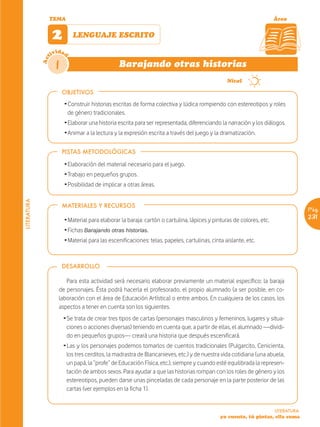 TEMA                                                                                                   Área


                   2        LENGUAJE ESCRITO

                   ividad
             Act



                    1                           Barajando otras historias
                                                                                         ~       Nivel

                        OBJETIVOS
                        Ž Construir historias escritas de forma colectiva y lúdica rompiendo con estereotipos y roles
                          de género tradicionales.
                        Ž Elaborar una historia escrita para ser representada, diferenciando la narración y los diálogos.
                        Ž Animar a la lectura y la expresión escrita a través del juego y la dramatización.

                        PISTAS METODOLÓGICAS

                        Ž Elaboración del material necesario para el juego.
                        Ž Trabajo en pequeños grupos.
                        Ž Posibilidad de implicar a otras áreas.
LITERATURA




                        MATERIALES Y RECURSOS
                                                                                                                                   Pág.
                        Ž Material para elaborar la baraja: cartón o cartulina, lápices y pinturas de colores, etc.                231
                        Ž Fichas Barajando otras historias.
                        Ž Material para las escenificaciones: telas, papeles, cartulinas, cinta aislante, etc.



                        DESARROLLO

                         Para esta actividad será necesario elaborar previamente un material específico: la baraja
                      de personajes. Ésta podrá hacerla el profesorado, el propio alumnado (a ser posible, en co-
                      laboración con el área de Educación Artística) o entre ambos. En cualquiera de los casos, los
                      aspectos a tener en cuenta son los siguientes.
                        Ž Se trata de crear tres tipos de cartas (personajes masculinos y femeninos, lugares y situa-
                          ciones o acciones diversas) teniendo en cuenta que, a partir de ellas, el alumnado —dividi-
                          do en pequeños grupos— creará una historia que después escenificará.
                        Ž Las y los personajes podemos tomarlos de cuentos tradicionales (Pulgarcito, Cenicienta,
                          los tres cerditos, la madrastra de Blancanieves, etc.) y de nuestra vida cotidiana (una abuela,
                          un papá, la “profe” de Educación Física, etc.), siempre y cuando esté equilibrada la represen-
                          tación de ambos sexos. Para ayudar a que las historias rompan con los roles de género y los
                          estereotipos, pueden darse unas pinceladas de cada personaje en la parte posterior de las
                          cartas (ver ejemplos en la ficha 1).


                                                                                                                      LITERATURA
                                                                                              yo cuento, tú pintas, ella suma
 