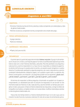 TEMA                                                                                                  Área


             2        LENGUAJE ESCRITO

             ividad
       Act




              2                                   Jugamos a escribir
                                                                                          Nivel

                  OBJETIVOS
                  Ž Construir historias escritas de forma colectiva y lúdica rompiendo con estereotipos y roles
                    de género tradicionales.
                  Ž Animar a la lectura, la expresión escrita y la expresión oral a través del juego.


                  PISTAS METODOLÓGICAS

                  Ž Juego colectivo.
                  Ž Ejercicio individual.


                  MATERIALES Y RECURSOS

                  Ž Papel y boli para escribir.




                                                                                                                      LITERATURA
Pág.
236
                  DESARROLLO

                   El primer ejercicio parte del juego denominado Cadáver exquisito. El grupo ha de sentar-
                se en círculo con un boli y una hoja de papel en la mano. El profesorado explicará que entre
                toda la clase van a crear historias divertidas y absurdas. Para ello planteará una pregunta y
                cada alumno y alumna responderá en su hoja. Una vez respondida, se doblará el papel ha-
                cia dentro de forma que no pueda verse lo escrito y se pasará a quien tengamos a nuestra
                derecha. El profesorado planteará la segunda pregunta y de nuevo cada alumna y alumno
                contestará individualmente, doblará el papel y se lo pasará a quien esté a su derecha. Así,
                iremos construyendo una narración. Las preguntas pueden ser las siguientes: ¿Quién era?,
                ¿dónde estaba?, ¿qué hacía?, ¿qué dijo?, ¿qué dijo la gente?, ¿cómo acaba?

                    Al terminar de responder la última pregunta, el alumnado se quedará con el papel co-
                rrespondiente y lo desdoblará para leer el conjunto de respuestas. En vez de leer en ese
                momento todas las historias en alto, cada alumna y alumno tendrán un tiempo para corre-
                girlas. Es decir, para pasar a limpio la historia redactando las respuestas, corregir los fallos de
                ortografía si los hubiera, completar el texto con nuevas ideas, modificar estereotipos sexistas
                o roles de género tradicionales, etc.

                   Trascurrido ese tiempo leerán su historia individualmente (que no es solo suya, pues la
                creación ha sido fruto de un proceso colectivo). El resto de la clase irá comentando qué as-


         LITERATURA
         yo cuento, tú pintas, ella suma
 