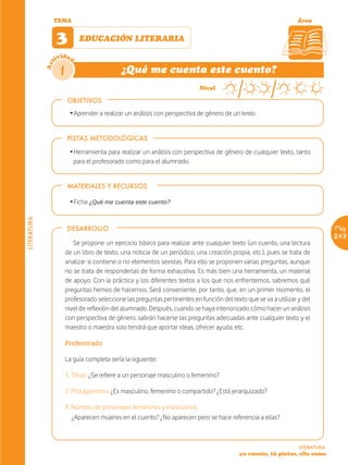 TEMA                                                                                               Área


                   3         EDUCACIÓN LITERARIA

                   ividad
             Act



                    1                        ¿Qué me cuenta este cuento?
                                                                            Nivel

                        OBJETIVOS
                         Ž Aprender a realizar un análisis con perspectiva de género de un texto.


                        PISTAS METODOLÓGICAS

                         Ž Herramienta para realizar un análisis con perspectiva de género de cualquier texto, tanto
                           para el profesorado como para el alumnado.


                        MATERIALES Y RECURSOS

                         Ž Ficha ¿Qué me cuenta este cuento?
LITERATURA




                        DESARROLLO                                                                                              Pág.
                                                                                                                                243
                           Se propone un ejercicio básico para realizar ante cualquier texto (un cuento, una lectura
                        de un libro de texto, una noticia de un periódico, una creación propia, etc.), pues se trata de
                        analizar si contiene o no elementos sexistas. Para ello se proponen varias preguntas, aunque
                        no se trata de responderlas de forma exhaustiva. Es más bien una herramienta, un material
                        de apoyo. Con la práctica y los diferentes textos a los que nos enfrentemos, sabremos qué
                        preguntas hemos de hacernos. Será conveniente, por tanto, que, en un primer momento, el
                        profesorado seleccione las preguntas pertinentes en función del texto que se va a utilizar y del
                        nivel de reflexión del alumnado. Después, cuando se haya interiorizado cómo hacer un análisis
                        con perspectiva de género, sabrán hacerse las preguntas adecuadas ante cualquier texto y el
                        maestro o maestra solo tendrá que aportar ideas, ofrecer ayuda, etc.

                        Profesorado

                        La guía completa sería la siguiente:

                        1. Título: ¿Se refiere a un personaje masculino o femenino?

                        2. Protagonismo: ¿Es masculino, femenino o compartido? ¿Está jerarquizado?

                        3. Número de personajes femeninos y masculinos:
                           ¿Aparecen mujeres en el cuento? ¿No aparecen pero se hace referencia a ellas?



                                                                                                                   LITERATURA
                                                                                            yo cuento, tú pintas, ella suma
 