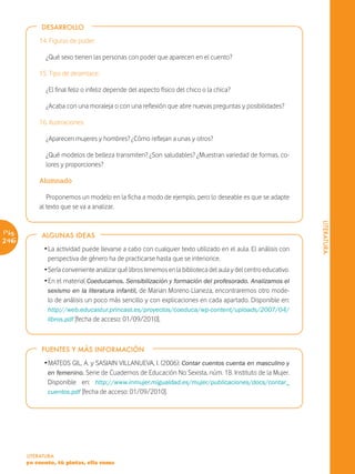 DESARROLLO

           14. Figuras de poder:

              ¿Qué sexo tienen las personas con poder que aparecen en el cuento?

           15. Tipo de desenlace:

              ¿El final feliz o infeliz depende del aspecto físico del chico o la chica?

              ¿Acaba con una moraleja o con una reflexión que abre nuevas preguntas y posibilidades?

           16. Ilustraciones:

              ¿Aparecen mujeres y hombres? ¿Cómo reflejan a unas y otros?

              ¿Qué modelos de belleza transmiten? ¿Son saludables? ¿Muestran variedad de formas, co-
              lores y proporciones?

           Alumnado

              Proponemos un modelo en la ficha a modo de ejemplo, pero lo deseable es que se adapte
           al texto que se va a analizar.




                                                                                                                 LITERATURA
Pág.        ALGUNAS IDEAS
246
             Ž La actividad puede llevarse a cabo con cualquier texto utilizado en el aula. El análisis con
               perspectiva de género ha de practicarse hasta que se interiorice.
             Ž Sería conveniente analizar qué libros tenemos en la biblioteca del aula y del centro educativo.
             Ž En el material Coeducamos. Sensibilización y formación del profesorado. Analizamos el
               sexismo en la literatura infantil, de Marian Moreno Llaneza, encontraremos otro mode-
               lo de análisis un poco más sencillo y con explicaciones en cada apartado. Disponible en:
              http://web.educastur.princast.es/proyectos/coeduca/wp-content/uploads/2007/04/
              libros.pdf [fecha de acceso: 01/09/2010].



            FUENTES Y MÁS INFORMACIÓN

             Ž MATEOS GIL, A. y SASIAIN VILLANUEVA, I. (2006): Contar cuentos cuenta en masculino y
               en femenino. Serie de Cuadernos de Educación No Sexista, núm. 18. Instituto de la Mujer.
               Disponible en: http://www.inmujer.migualdad.es/mujer/publicaciones/docs/contar_
               cuentos.pdf [fecha de acceso: 01/09/2010].




       LITERATURA
       yo cuento, tú pintas, ella suma
 