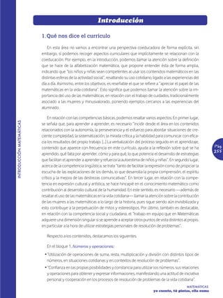 Introducción

                           1. Qué nos dice el currículo

                              En esta área no vamos a encontrar una perspectiva coeducadora de forma explícita, sin
                           embargo, sí podemos recoger aspectos curriculares que implícitamente se relacionan con la
                           coeducación. Por ejemplo, en la introducción, podemos llamar la atención sobre la definición
                           que se hace de la alfabetización matemática, que propone entender ésta de forma amplia,
                           indicando que “los niños y niñas sean competentes al usar los contenidos matemáticos en las
                           distintas esferas de la actividad social”, resaltando su uso cotidiano, ligado a las experiencias del
                           día a día. Asimismo, entre los objetivos, es reseñable el que se refiere a “apreciar el papel de las
                           matemáticas en la vida cotidiana”. Esto significa que podemos llamar la atención sobre la im-
                           portancia del uso de las matemáticas, en relación con el trabajo de cuidados, tradicionalmente
                           asociado a las mujeres y minusvalorado, poniendo ejemplos cercanos a las experiencias del
                           alumnado.

                               En relación con las competencias básicas, podemos resaltar varios aspectos. En primer lugar,
INTRODUCCIÓN MATEMÁTICAS




                           se señala que, para aprender a aprender, es necesario “incidir desde el área en los contenidos
                           relacionados con la autonomía, la perseverancia y el esfuerzo para abordar situaciones de cre-
                           ciente complejidad, la sistematización, la mirada crítica y la habilidad para comunicar con efica-
                           cia los resultados del propio trabajo. […] La verbalización del proceso seguido en el aprendizaje,
                           contenido que aparece con frecuencia en este currículo, ayuda a la reflexión sobre qué se ha               Pág.
                           aprendido, qué falta por aprender, cómo y para qué, lo que potencia el desarrollo de estrategias
                                                                                                                                      255
                           que facilitan el aprender a aprender y refuerza la autoestima de niños y niñas”. En segundo lugar,
                           acerca de la competencia lingüística, se trata “tanto de facilitar la expresión como de propiciar la
                           escucha de las explicaciones de los demás, lo que desarrolla la propia comprensión, el espíritu
                           crítico y la mejora de las destrezas comunicativas”. En tercer lugar, en relación con la compe-
                           tencia en expresión cultural y artística, se hace hincapié en el conocimiento matemático como
                           contribución al desarrollo cultural de la humanidad. En este sentido, es necesario —además de
                           resaltar el uso de las matemáticas en la vida cotidiana— llamar la atención sobre la contribución
                           de las mujeres a las matemáticas a lo largo de la historia, pues sigue siendo aún invisibilizada y
                           esto contribuye a la perpetuación de mitos y estereotipos. Por último, también es destacable,
                           en relación con la competencia social y ciudadana, el “trabajo en equipo que en Matemáticas
                           adquiere una dimensión singular si se aprende a aceptar otros puntos de vista distintos al propio,
                           en particular a la hora de utilizar estrategias personales de resolución de problemas”.

                              Respecto a los contenidos, destacamos los siguientes.

                              En el bloque 1, Números y operaciones:
                             Ž “Utilización de operaciones de suma, resta, multiplicación y división con distintos tipos de
                               números, en situaciones cotidianas y en contextos de resolución de problemas”.
                             Ž “Confianza en las propias posibilidades y constancia para utilizar los números, sus relaciones
                               y operaciones para obtener y expresar informaciones, manifestando una actitud de iniciativa
                               personal y cooperación en los procesos de resolución de problemas de la vida cotidiana”.
                                                                                                                        MATEMÁTICAS
                                                                                                  yo cuento, tú pintas, ella suma
 