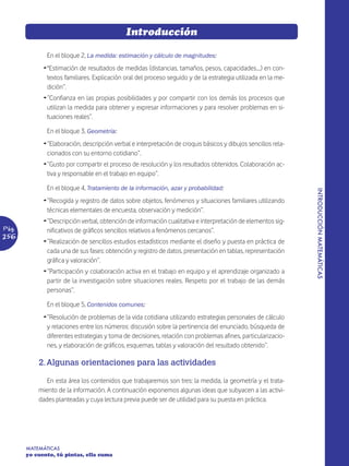 Introducción

              En el bloque 2, La medida: estimación y cálculo de magnitudes:
             Ž "Estimación de resultados de medidas (distancias, tamaños, pesos, capacidades....) en con-
               textos familiares. Explicación oral del proceso seguido y de la estrategia utilizada en la me-
               dición”.
             Ž “Confianza en las propias posibilidades y por compartir con los demás los procesos que
               utilizan la medida para obtener y expresar informaciones y para resolver problemas en si-
               tuaciones reales”.

              En el bloque 3, Geometría:
             Ž “Elaboración, descripción verbal e interpretación de croquis básicos y dibujos sencillos rela-
               cionados con su entorno cotidiano”.
             Ž “Gusto por compartir el proceso de resolución y los resultados obtenidos. Colaboración ac-
               tiva y responsable en el trabajo en equipo”.

              En el bloque 4, Tratamiento de la información, azar y probabilidad:




                                                                                                                INTRODUCCIÓN MATEMÁTICAS
             Ž “Recogida y registro de datos sobre objetos, fenómenos y situaciones familiares utilizando
               técnicas elementales de encuesta, observación y medición”.
             Ž “Descripción verbal, obtención de información cualitativa e interpretación de elementos sig-
Pág.           nificativos de gráficos sencillos relativos a fenómenos cercanos”.
256
             Ž “Realización de sencillos estudios estadísticos mediante el diseño y puesta en práctica de
               cada una de sus fases: obtención y registro de datos, presentación en tablas, representación
               gráfica y valoración”.
             Ž “Participación y colaboración activa en el trabajo en equipo y el aprendizaje organizado a
               partir de la investigación sobre situaciones reales. Respeto por el trabajo de las demás
               personas”.

              En el bloque 5, Contenidos comunes:
             Ž “Resolución de problemas de la vida cotidiana utilizando estrategias personales de cálculo
               y relaciones entre los números: discusión sobre la pertinencia del enunciado, búsqueda de
               diferentes estrategias y toma de decisiones, relación con problemas afines, particularizacio-
               nes, y elaboración de gráficos, esquemas, tablas y valoración del resultado obtenido”.

           2. Algunas orientaciones para las actividades

              En esta área los contenidos que trabajaremos son tres: la medida, la geometría y el trata-
           miento de la información. A continuación exponemos algunas ideas que subyacen a las activi-
           dades planteadas y cuya lectura previa puede ser de utilidad para su puesta en práctica.




       MATEMÁTICAS
       yo cuento, tú pintas, ella suma
 