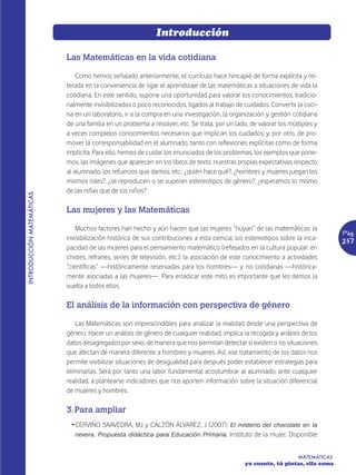 Introducción

                           Las Matemáticas en la vida cotidiana

                               Como hemos señalado anteriormente, el currículo hace hincapié de forma explícita y rei-
                           terada en la conveniencia de ligar el aprendizaje de las matemáticas a situaciones de vida la
                           cotidiana. En este sentido, supone una oportunidad para valorar los conocimientos, tradicio-
                           nalmente invisibilizados o poco reconocidos, ligados al trabajo de cuidados. Convertir la coci-
                           na en un laboratorio, ir a la compra en una investigación, la organización y gestión cotidiana
                           de una familia en un problema a resolver, etc. Se trata, por un lado, de valorar los múltiples y
                           a veces complejos conocimientos necesarios que implican los cuidados; y, por otro, de pro-
                           mover la corresponsabilidad en el alumnado, tanto con reflexiones explícitas como de forma
                           implícita. Para ello, hemos de cuidar los enunciados de los problemas, los ejemplos que pone-
                           mos, las imágenes que aparecen en los libros de texto, nuestras propias expectativas respecto
                           al alumnado, los refuerzos que damos, etc.: ¿quién hace qué?, ¿hombres y mujeres juegan los
                           mismos roles?, ¿se reproducen o se superan estereotipos de género?, ¿esperamos lo mismo
                           de las niñas que de los niños?
INTRODUCCIÓN MATEMÁTICAS




                           Las mujeres y las Matemáticas

                               Muchos factores han hecho y aún hacen que las mujeres “huyan” de las matemáticas: la
                                                                                                                                 Pág.
                           invisibilización histórica de sus contribuciones a esta ciencia; los estereotipos sobre la inca-      257
                           pacidad de las mujeres para el pensamiento matemático (reflejados en la cultura popular: en
                           chistes, refranes, series de televisión, etc.); la asociación de este conocimiento a actividades
                           “científicas” —históricamente reservadas para los hombres— y no cotidianas —histórica-
                           mente asociadas a las mujeres—. Para erradicar este mito es importante que les demos la
                           vuelta a todos ellos.

                           El análisis de la información con perspectiva de género

                              Las Matemáticas son imprescindibles para analizar la realidad desde una perspectiva de
                           género. Hacer un análisis de género de cualquier realidad, implica la recogida y análisis de los
                           datos desagregados por sexo, de manera que nos permitan detectar si existen o no situaciones
                           que afectan de manera diferente a hombres y mujeres. Así, ese tratamiento de los datos nos
                           permite visibilizar situaciones de desigualdad para después poder establecer estrategias para
                           eliminarlas. Será por tanto una labor fundamental acostumbrar al alumnado, ante cualquier
                           realidad, a plantearse indicadores que nos aporten información sobre la situación diferencial
                           de mujeres y hombres.

                           3. Para ampliar
                            Ž CERVIÑO SAAVEDRA, MJ y CALZÓN ÁLVAREZ, J (2007): El misterio del chocolate en la
                              nevera. Propuesta didáctica para Educación Primaria. Instituto de la mujer. Disponible


                                                                                                                   MATEMÁTICAS
                                                                                               yo cuento, tú pintas, ella suma
 
