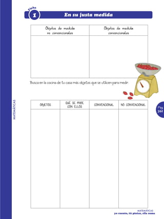 icha




              F
                   1                   En su justa medida

                            Objetos de medida                    Objetos de medida
                             no convencionales                     convencionales




              Busca en la cocina de tu casa más objetos que se utilicen para medir.
MATEMÁTICAS




                                        QUÉ SE MIDE
                         OBJETOS                          CONVENCIONAL        NO CONVENCIONAL
                                         CON ELLOS                                                         Pág.
                                                                                                           261




                                                                                          MATEMÁTICAS
                                                                         yo cuento, tú pintas, ella suma
 