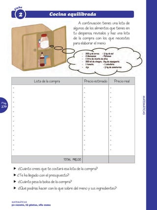icha

        F    2                      Cocina equilibrada
                                                       A continuación tienes una lista de
                                                   algunos de los alimentos que tienes en
                                                   tu despensa, revísalos y haz una lista
                                                   de la compra con los que necesites
                                                   para elaborar el menú:




                        Lista de la compra                  Precio estimado       Precio real
        -                                                   -                 -
        -                                                   -                 -
        -                                                   -                 -




                                                                                                MATEMÁTICAS
Pág.    -                                                   -                 -
270     -                                                   -                 -
        -                                                   -                 -
        -                                                   -                 -
        -                                                   -                 -
        -                                                   -                 -
        -                                                   -                 -
        -                                                   -                 -
        -                                                   -                 -
        -                                                   -                 -
        -                                                   -                 -


                                             TOTAL PRECIO


        f ¿Cuánto crees que te costará esa lista de la compra?
        f ¿Te ha llegado con el presupuesto?
        f ¿Cuánto pesa la bolsa de la compra?
        f ¿Qué podrías hacer con lo que sobre del menú y sus ingredientes?


       MATEMÁTICAS
       yo cuento, tú pintas, ella suma
 