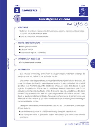 TEMA                                                                                              Área


                    2        GEOMETRÍA
                       d
                    ivi ad
                t


                      1
              Ac


                                                        Investigando en casa
                                                                                               Nivel

                          OBJETIVOS
                          Ž Elaborar y describir un mapa sencillo de nuestra casa, así como trazar recorridos en el pla-
                            no a partir de desplazamientos reales.
                          Ž Conocer y valorar las tareas de cuidado.


                          PISTAS METODOLÓGICAS

                          Ž Investigación individual.
                          Ž Puesta en común.
                          Ž Posibilidad de implicar a las familias.


                          MATERIALES Y RECURSOS
MATEMÁTICAS




                          Ž Fichas Investigando en casa.                                                                      Pág.
                                                                                                                              271

                          DESARROLLO

                          Esta actividad comenzará y terminará en el aula, pero necesitará también un tiempo de
                       trabajo personal y la implicación de las familias en casa.

                           En la primera parte les pediremos que dibujen de memoria un plano sencillo de su casa, en
                       el que identifiquen las diferentes habitaciones de la misma. Una vez realizado el plano, habrá
                       que situar en el mismo los siguientes objetos: las lentejas, las bolsas de la basura, el papel
                       higiénico de repuesto, las sábanas para su cama, la ropa para cuando cambie la estación, los
                       productos para limpiar los zapatos, las pinzas de tender la ropa, etc. La elaboración del plano
                       de memoria puede resultar un poco difícil pero, seguramente, más difícil les resultará saber
                       dónde se guardan los objetos nombrados. Así que aprovecharemos ese desconocimiento para
                       reflexionar en común todo el grupo sobre las tareas en las que se utilizan y motivarles a seguir
                       con su investigación en casa.

                           La segunda parte de la actividad se llevará a cabo en casa. Concretamente, podemos pe-
                       dirles lo siguiente:
                          Ž Que comparen el plano de su casa con la realidad y lo mejoren si es necesario.
                          Ž Que investiguen dónde se guardan los objetos mencionados y los sitúen correctamente
                            en el plano.

                                                                                                                MATEMÁTICAS
                                                                                            yo cuento, tú pintas, ella suma
 