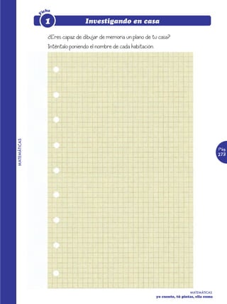 icha




              F
                   1                Investigando en casa

                    ¿Eres capaz de dibujar de memoria un plano de tu casa?
                    Inténtalo poniendo el nombre de cada habitación.
MATEMÁTICAS




                                                                                                         Pág.
                                                                                                         273




                                                                                         MATEMÁTICAS
                                                                       yo cuento, tú pintas, ella suma
 