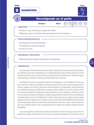 TEMA                                                                                               Área


                    2        GEOMETRÍA
                       d
                    ivi ad
                t


                     2
              Ac


                                                  Investigando en el patio
                                                     Sesiones                    Nivel

                        OBJETIVOS
                         Ž Utilizar un mapa sencillo para recoger información.
                         Ž Reflexionar sobre el uso diferenciado del espacio en función del género.


                        PISTAS METODOLÓGICAS

                         Ž Investigación previa del profesorado.
                         Ž Investigación en pequeños grupos.
                         Ž Puesta en común.


                        MATERIALES Y RECURSOS
MATEMÁTICAS




                         Ž Mapa del patio del colegio elaborado por el profesorado.
                                                                                                                               Pág.
                                                                                                                               275
                        DESARROLLO

                           El profesorado elaborará previamente un plano del patio en el que aparezcan todos aque-
                       llos elementos que sean relevantes en el uso del espacio por el alumnado durante los recreos
                       (pistas deportivas, bancos donde sentarse, lugares donde esconderse, etc.). Para ello segura-
                       mente tenga que dedicar un tiempo a la observación de los mismos.

                           Se dividirá a la clase en pequeños grupos de investigación y se les explicará la tarea que
                       van a realizar. Se trata de investigar el uso que hacen los chicos y las chicas del espacio en los
                       recreos: ¿juegan a lo mismo?, ¿ocupan los mismos lugares?, ¿se desplazan?, ¿de qué formas?,
                       etc. Habrá que decidir qué información se recoge y cómo, y dedicar al menos un recreo a ello.
                       Por ejemplo, dibujaremos a todas las niñas que veamos con un triángulo y a todos los niños
                       con un círculo. Una persona del grupo se fijará y dibujará dónde están las chicas y qué despla-
                       zamientos hacen, otra se encargará de los chicos, otra de apuntar los juegos a los que están
                       jugando, otra de los objetos que se utilizan, etc. En función del nivel de reflexión del alumnado
                       y del tiempo disponible para la actividad, podrá prestarse atención a más o menos aspectos,
                       así como también elaborar más la presentación de los datos (por ejemplo, podrían hacerse
                       fotografías).

                          Una vez recogidos y ordenados los datos se pondrán en común en el grupo clase. Se com-
                       pararán los mapas y datos para ver si coinciden, si se pueden completar unos con otros, etc. Se


                                                                                                                 MATEMÁTICAS
                                                                                            yo cuento, tú pintas, ella suma
 
