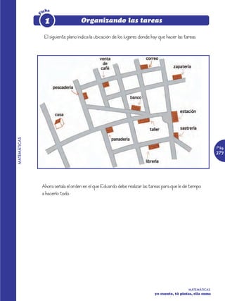 icha




              F
                   1                   Organizando las tareas

                   El siguiente plano indica la ubicación de los lugares donde hay que hacer las tareas.
MATEMÁTICAS




                                                                                                                  Pág.
                                                                                                                  279




                  Ahora señala el orden en el que Eduardo debe realizar las tareas para que le dé tiempo
                  a hacerlo todo.




                                                                                                   MATEMÁTICAS
                                                                                yo cuento, tú pintas, ella suma
 