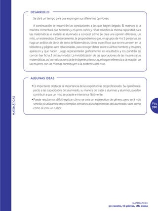 DESARROLLO

                 Se dará un tiempo para que expongan sus diferentes opiniones.

                  A continuación se resumirán las conclusiones a las que hayan llegado. El maestro o la
              maestra comentará que hombres y mujeres, niños y niñas tenemos la misma capacidad para
              las matemáticas e invitará al alumnado a conocer cómo se crea una opinión diferente, un
              mito, un estereotipo. Concretamente, le propondremos que, en grupos de 4 o 5 personas, se
              haga un análisis de libros de texto de Matemáticas, libros específicos que se encuentren en la
              biblioteca y páginas web relacionadas, para recoger datos sobre cuántos hombres y mujeres
              aparecen y qué hacen. Luego representarán gráficamente los resultados y los pondrán en
              común (ver ficha 3 del alumnado). La invisibilización de las aportaciones de las mujeres a las
              matemáticas, así como la ausencia de imágenes y textos que hagan referencia a la relación de
              las mujeres con las mismas contribuyen a la existencia del mito.



              ALGUNAS IDEAS

               Ž Es importante destacar la importancia de las expectativas del profesorado. Su opinión res-
                 pecto a las capacidades del alumnado, su manera de tratar a alumnas y alumnos, pueden
                 contribuir a que un mito se acepte e interiorice fácilmente.
MATEMÁTICAS




               Ž Puede resultarnos difícil explicar cómo se crea un estereotipo de género, pero será más
                 sencillo si utilizamos otros ejemplos cercanos a las experiencias del alumnado, tales como       Pág.
                 cómo se crea un rumor.                                                                           281




                                                                                                    MATEMÁTICAS
                                                                                yo cuento, tú pintas, ella suma
 