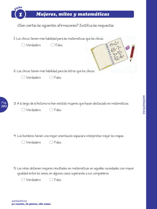 icha

        F    1            Mujeres, mitos y matemáticas

            ¿Son ciertas las siguientes afirmaciones? Justifica las respuestas


        1. Los chicos tienen más habilidad para las matemáticas que las chicas.
               5 Verdadero               5 Falso.




        2. Las chicas tienen más habilidad para las letras que los chicos.
               5 Verdadero           5 Falso.




                                                                                                   MATEMÁTICAS
Pág.    3. A lo largo de la historia no han existido mujeres que hayan destacado en matemáticas.
282
               5 Verdadero           5 Falso.




        4. Los hombres tienen una mejor orientación espacial e interpretan mejor los mapas.
               5 Verdadero           5 Falso.




        5. Las niñas obtienen mejores resultados en matemáticas en aquellas sociedades con mayor
           igualdad entre los sexos, en algunos casos superando a sus compañeros.
               5 Verdadero           5 Falso.




       MATEMÁTICAS
       yo cuento, tú pintas, ella suma
 