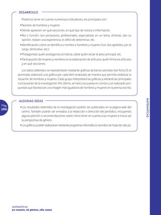 DESARROLLO

              Podemos tener en cuenta numerosos indicadores, los principales son:
             Ž Número de hombres y mujeres
             Ž Dónde aparecen: en qué secciones, en qué tipo de noticia o información.
             Ž Rol o función: son portavoces, profesionales, especialistas en un tema, víctimas, dan su
               opinión, relatan una experiencia, es difícil de determinar, etc.
             Ž Identificación: cómo se identifica o nombra a hombres y mujeres (con dos apellidos, por el
               cargo, diminutivo, etc.).
             Ž Protagonista: quién protagoniza la noticia, sobre quién recae el peso principal, etc.
             Ž Participación de mujeres y nombres en la elaboración de artículos: quién firma los artículos
               y en qué secciones.

               Los datos obtenidos se representarán mediante gráficas de barras sencillas (ver ficha 2); el
           alumnado elaborará una gráfica por cada ítem analizado de manera que permita visibilizar la
           situación de hombres y mujeres. Cada grupo interpretará las gráficas y extraerá las principales
           conclusiones de la investigación. Por último, se hará una puesta en común y se realizarán pro-
           puestas que favorezcan una imagen más igualitaria de hombres y mujeres en la prensa escrita.




                                                                                                              MATEMÁTICAS
            ALGUNAS IDEAS
Pág.
             Ž Los resultados obtenidos de la investigación podrán ser publicados en la página web del
286
               centro. También podrán ser enviados a la redacción o dirección del periódico, incluyendo
               alguna petición o recomendaciones sobre cómo tener en cuenta a las mujeres e incluir así
               la perspectiva de género.
             ŽLos gráficos podrán elaborarse mediante programas informáticos sencillos de hojas de cálculo.




       MATEMÁTICAS
       yo cuento, tú pintas, ella suma
 