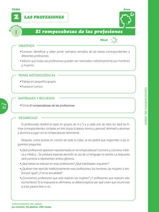 TEMA                                                                                             Área


             2         LAS PROFESIONES

             ividad
       Act




              1                 El rompecabezas de las profesiones
                                                                                       Nivel

                  OBJETIVOS
                  OBJETIVOS
                   Ž Conocer, identificar y saber poner ejemplos sencillos de las tareas correspondientes a
                     diferentes profesiones.
                   Ž Valorar que todas las profesiones pueden ser realizadas indistintamente por hombres
                    y mujeres.


                  PISTAS METODOLÓGICAS

                   Ž Trabajo en pequeños grupos.
                   Ž Puesta en común.




                                                                                                                   CONOCIMIENTO DEL MEDIO
                  MATERIALES Y RECURSOS
Pág.
                   Ž Fichas El rompecabezas de las profesiones.
32

                  DESARROLLO

                     El profesorado dividirá la clase en grupos de 4 o 5 y a cada uno de ellos les dará las fi-
                  chas correspondientes cortadas en tres trozos (cabeza, tronco y piernas). Animará a alumnas
                  y alumnos a jugar con el rompecabezas libremente.

                     Después, como puesta en común de toda la clase, se les pedirá que respondan a las si-
                  guientes preguntas:
                   Ž ¿Qué profesiones aparecen representadas en el rompecabezas? cocinero y cocinera; médi-
                     ca y médico… Se prestará especial atención al uso de un lenguaje no sexista. La respuesta
                     será correcta si representan ambos géneros.
                   Ž ¿Qué tareas se realizan en esas profesiones? ¿Qué habilidades requieren?
                   Ž ¿Quiénes han ejercido tradicionalmente esas profesiones: los hombres, las mujeres o am-
                     bos por igual? ¿Y en la actualidad?
                   Ž ¿Conocemos profesiones que solo realicen las mujeres? ¿Y profesiones que realicen solo
                     los hombres? Si la respuesta es afirmativa, se deberá explicar por qué creen que ocurre eso
                     y si les parece bien o no.




         CONOCIMIENTO DEL MEDIO
         yo cuento, tú pintas, ella suma
 