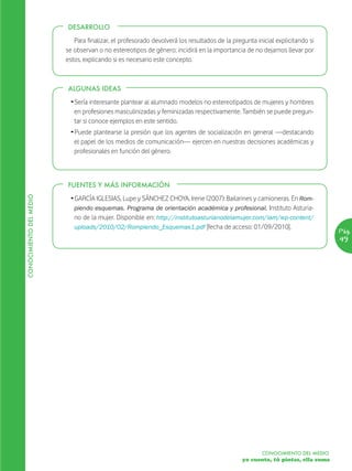 DESARROLLO

                            Para finalizar, el profesorado devolverá los resultados de la pregunta inicial explicitando si
                         se observan o no estereotipos de género; incidirá en la importancia de no dejarnos llevar por
                         estos, explicando si es necesario este concepto.



                         ALGUNAS IDEAS

                          Ž Sería interesante plantear al alumnado modelos no estereotipados de mujeres y hombres
                            en profesiones masculinizadas y feminizadas respectivamente. También se puede pregun-
                            tar si conoce ejemplos en este sentido.
                          Ž Puede plantearse la presión que los agentes de socialización en general —destacando
                            el papel de los medios de comunicación— ejercen en nuestras decisiones académicas y
                            profesionales en función del género.



                         FUENTES Y MÁS INFORMACIÓN
CONOCIMIENTO DEL MEDIO




                          Ž GARCÍA IGLESIAS, Lupe y SÁNCHEZ CHOYA, Irene (2007): Bailarines y camioneras. En Rom-
                            piendo esquemas. Programa de orientación académica y profesional. Instituto Asturia-
                            no de la mujer. Disponible en: http://institutoasturianodelamujer.com/iam/wp-content/
                            uploads/2010/02/Rompiendo_Esquemas1.pdf [fecha de acceso: 01/09/2010].
                                                                                                                                Pág.
                                                                                                                                49




                                                                                                     CONOCIMIENTO DEL MEDIO
                                                                                              yo cuento, tú pintas, ella suma
 