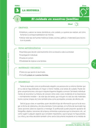 TEMA                                                                                                 Área


                               3         LA HISTORIA

                               ividad
                         Act



                                1                      El cuidado en nuestras familias
                                                                                                            Nivel

                                    OBJETIVOS

                                     Ž Visibilizar y valorar las tareas domésticas y de cuidado y a quienes las realizan, así como
                                       fomentar la corresponsabilidad en las mismas.
                                     Ž Utilizar todo tipo de fuentes históricas (orales, escritas, gráficas o materiales) para recons-
                                       truir el pasado.



                                    PISTAS METODOLÓGICAS

                                     Ž Asamblea para decidir colectivamente cómo se llevará a cabo la actividad.
CONOCIMIENTO DEL MEDIO




                                     Ž Investigación individual.
                                     Ž Puesta en común.
                                     Ž Posibilidad de implicar a las familias.
                                                                                                                                           Pág.
                                                                                                                                           51
                                    MATERIALES Y RECURSOS

                                     Ž Todos los que aporte el alumnado.
                                     Ž Ficha El cuidado en nuestras familias.


                                    DESARROLLO

                                        Tanto el alumnado como el profesorado elegirán una persona de su entorno familiar que
                                    en su vida se haya dedicado, en mayor o menor medida, a las tareas de cuidado. Puede ele-
                                    girse una persona viva u otra que ni siquiera hayamos llegado a conocer. Se tratará, individual-
                                    mente, de reconstruir su historia, de conocer cómo vivía o vive, incidiendo en la importancia
                                    —normalmente invisible— de este tipo de tareas, que incluyen no solo las más materiales
                                    (como cocinar, limpiar, etc.) sino también otras como acompañar, consolar, dar afectos, etc.

                                       Será el grupo clase, en asamblea, quien decidirá el tipo de información que se ha de reco-
                                    ger, la forma de obtenerla y de documentarla. Como ejemplo, en la ficha del alumnado hay
                                    varias opciones sobre los aspectos a investigar. El profesorado puede proponer ayudarse de
                                    fotografías, objetos, canciones de la época, entrevistas a personas que la conocieron, etc., así
                                    como sugerir cualquier aspecto que considere importante y que el grupo no haya previsto.
                                    Los niños y las niñas decidirán también cómo será el documento resultante en la medida de


                                                                                                                 CONOCIMIENTO DEL MEDIO
                                                                                                         yo cuento, tú pintas, ella suma
 