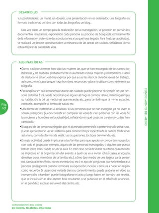DESARROLLO

           sus posibilidades: un mural, un dossier, una presentación en el ordenador, una biografía en
           formato tradicional, un libro con todas las biografías, un blog…

              Una vez dado un tiempo para la realización de la investigación, se pondrán en común los
           documentos resultantes, exponiendo cada persona su proceso de búsqueda, el tratamiento
           de la información obtenida y las conclusiones a las que haya llegado. Para finalizar la actividad,
           se realizará un debate colectivo sobre la relevancia de las tareas de cuidado, señalando cómo
           estas mejoran la calidad de vida.



            ALGUNAS IDEAS

             Ž Como tradicionalmente han sido las mujeres las que se han encargado de las tareas do-
               mésticas y de cuidado, probablemente el alumnado escoja mujeres y no hombres. Habrá
               de destacarse esta cuestión y explicar por qué es así (es decir, la división sexual del trabajo),
               así como, en el caso de que haya hombres, reconocer, valorar y utilizar como referente su
               biografía.




                                                                                                                   CONOCIMIENTO DEL MEDIO
             Ž Para explicar en qué consisten las tareas de cuidado puede ponerse el ejemplo de una per-
               sona enferma. Ésta puede necesitar que alguien le haga la comida, la lave, mantenga limpia
               su habitación, le dé las medicinas que necesite, etc., pero también que la mime, escuche,
Pág.           consuele, acompañe al centro de salud, etc.
52           Ž Una forma de completar la actividad, si las personas que se han escogido ya no viven o
               son muy mayores, puede consistir en comparar las vidas de esas personas con las vidas de
               las mujeres y hombres en la actualidad, señalando en qué cosas se parecen y cuáles han
               cambiado.
             Ž Si alguna de las personas elegidas por el alumnado pertenecía o pertenece a la zona rural,
               puede aprovecharse la circunstancia para conocer mejor aspectos de la cultura tradicional
               asturiana, como las formas de vestir, las ocupaciones, los tipos de vivienda, etc.
             Ž En esta actividad puede implicarse a las familias para que ayuden y compartan recuerdos
               con todo el grupo; por ejemplo, alguna de las personas investigadas, o alguien que pueda
               hablar sobre ellas, puede acudir al aula. En este caso, sería deseable que todo el alumnado
               se implicase en la organización del evento: a quién se va a invitar (otras clases, el equipo
               directivo, otros miembros de la familia, etc.); cómo (por medio de una tarjeta, carta perso-
               nal, llamada de teléfono, correo electrónico, etc.); el tipo de preguntas que se le harían a la
               persona protagonista cuando terminara su exposición; incluso si se le va a hacer un regalo
               como recuerdo. Si la persona invitada diera su consentimiento, puede grabarse en vídeo su
               intervención; o también puede fotografiarse el acto y luego hacer, en común, una reseña,
               que se incluiría en el documento final resultante, o se publicase en el tablón de anuncios,
               en el periódico escolar, en la web del centro, etc.




       CONOCIMIENTO DEL MEDIO
       yo cuento, tú pintas, ella suma
 