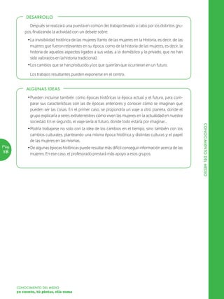 DESARROLLO

              Después se realizará una puesta en común del trabajo llevado a cabo por los distintos gru-
           pos, finalizando la actividad con un debate sobre:
             Ž La invisibilidad histórica de las mujeres (tanto de las mujeres en la Historia, es decir, de las
               mujeres que fueron relevantes en su época, como de la historia de las mujeres, es decir, la
               historia de aquellos aspectos ligados a sus vidas, a lo doméstico y lo privado, que no han
               sido valorados en la historia tradicional).
             Ž Los cambios que se han producido y los que querrían que ocurrieran en un futuro.

              Los trabajos resultantes pueden exponerse en el centro.


            ALGUNAS IDEAS

             Ž Pueden incluirse también como épocas históricas la época actual y el futuro, para com-
               parar sus características con las de épocas anteriores y conocer cómo se imaginan que
               pueden ser las cosas. En el primer caso, se propondría un viaje a otro planeta, donde el
               grupo explicaría a seres extraterrestres cómo viven las mujeres en la actualidad en nuestra
               sociedad. En el segundo, el viaje sería al futuro, donde todo estaría por imaginar…




                                                                                                                  CONOCIMIENTO DEL MEDIO
             Ž Podría trabajarse no solo con la idea de los cambios en el tiempo, sino también con los
               cambios culturales, planteando una misma época histórica y distintas culturas y el papel
               de las mujeres en las mismas.
Pág.         Ž De algunas épocas históricas puede resultar más difícil conseguir información acerca de las
58             mujeres. En ese caso, el profesorado prestará más apoyo a esos grupos.




       CONOCIMIENTO DEL MEDIO
       yo cuento, tú pintas, ella suma
 